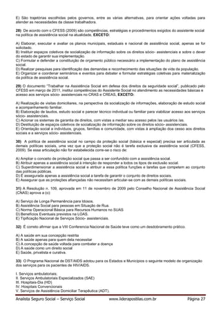 Analista Seguro Social – Serviço Social www.liderapostilas.com.br Página 27
E) São trajetórias escolhidas pelos governos, entre as várias alternativas, para orientar ações voltadas para
atender as necessidades da classe trabalhadora.
28) De acordo com o CFESS (2009) são competências, estratégias e procedimentos exigidos do assistente social
na política de assistência social na atualidade, EXCETO:
A) Elaborar, executar e avaliar os planos municipais, estaduais e nacional de assistência social, apenas se for
solicitado.
B) Instituir espaços coletivos de socialização de informação sobre os direitos sócio- assistenciais e sobre o dever
do estado de garantir sua implementação.
C) Formular e defender a constituição de orçamento público necessário a implementação do plano de assistência
social.
D) Realizar pesquisas para identificação das demandas e reconhecimento das situações de vida da população.
E) Organizar e coordenar seminários e eventos para debater e formular estratégias coletivas para materialização
da política de assistência social.
29) O documento “Trabalhar na Assistência Social em defesa dos direitos da seguridade social”, publicado pelo
CFESS em março de 2011, institui competências do Assistente Social no atendimento as necessidades básicas e
acesso aos serviços sócio- assistenciais no CRAS e CREAS, EXCETO:
A) Realização de visitas domiciliares, na perspectiva da socialização de informações, elaboração de estudo social
e acompanhamento familiar.
B) Elaboração de laudos, estudo social e parecer técnico individual ou familiar para viabilizar acesso aos serviços
sócio- assistenciais.
C) Acionar os sistemas de garantia de direitos, com vistas a mediar seu acesso pelos /as usuários /as.
D) Destituição de espaços coletivos de socialização de informação sobre os direitos sócio- assistenciais.
E) Orientação social a indivíduos, grupos, famílias e comunidade, com vistas à ampliação doa cesso aos direitos
sociais e a serviços sócio- assistenciais.
30) A política de assistência social no campo da proteção social (básica e especial) precisa ser articulada as
demais políticas sociais, uma vez que a proteção social não é tarefa exclusiva da assistência social (CFESS,
2009). Se essa articulação não for estabelecida corre-se o risco de:
A) Ampliar o conceito de proteção social que passa a ser confundido com a assistência social.
B) Atribuir apenas a assistência social à intenção de responder a todos os tipos de exclusão social.
C) Superdimensionar a assistência social e atribuir a essa política funções e tarefas que competem ao conjunto
das políticas públicas.
D) É assegurada apenas a assistência social a tarefa de garantir o conjunto de direitos sociais.
E) Assegurar que as proteções afiançadas não necessitam articular-se com as demais políticas sociais.
31) A Resolução n. 109, aprovada em 11 de novembro de 2009 pelo Conselho Nacional de Assistência Social
(CNAS) aprova a (o):
A) Serviço de Longa Permanência para Idosos.
B) Assistência Social para pessoas em Situação de Rua.
C) Norma Operacional Básica para Recursos Humanos no SUAS
D) Benefícios Eventuais previstos na LOAS.
E) Tipificação Nacional de Serviços Sócio- assistenciais.
32) É correto afirmar que a VIII Conferencia Nacional de Saúde teve como um desdobramento prático.
A) A saúde em sua concepção restrita
B) A saúde apenas para quem dela necessitar
C) A concepção de saúde voltada para combater a doença
D) A saúde como um direito social
E) Saúde, privatista e curativa.
33) O Programa Nacional de DST/AIDS adotou para os Estados e Municípios o seguinte modelo de organização
dos serviços para os pacientes de HIV/AIDS.
I. Serviços ambulatoriais;
II. Serviços Ambulatoriais Especializados (SAE)
III. Hospitais-Dia (HD)
IV. Hospitais Convencionais
V. Serviços de Assistência Domiciliar Terapêutica (ADT).
 