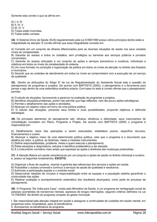 Analista Seguro Social – Serviço Social www.liderapostilas.com.br Página 28
Somente esta correto o que se afirma em:
A) I, II, III
B) II, IV, V
C) III, IV, V
D) Todas estão incorretas
E) Todas estão corretas
34) O Sistema Único de Saúde (SUS) regulamentado pela Lei 8.080/1990 possui vários princípios dentre estes a
integralidade da atenção. É correto afirmar que essa integralidade consiste em:
A) Consiste em um conjunto de olhares diferenciados para as diversas situações de saúde nos seus variados
níveis de complexidade.
B) Garantia do acesso a todos os cidadãos, sem privilégios ou barreiras aos serviços públicos e privados
conveniados.
C) Garantia do acesso articulado a um conjunto de ações e serviços preventivos e curativos, individuais e
coletivos em todos os níveis de complexidade do sistema.
D) Um novo formato na condução e organização da política em todos os níveis de atenção no âmbito dos Estados
e municípios.
E) Garantir que as unidades de atendimento em todos os níveis se comprometam com a execução de um serviço
de qualidade.
35) Dentre as atribuições do Artigo 5º da Lei de Regulamentação do Assistente Social esta a questão do
planejamento de programas e projetos. De acordo com BAPTISTA (2000), o planejamento é a ferramenta para
pensar e agir dentro de uma sistemática analítica própria. Com base no texto é correto afirmar que o planejamento
permite:
A) O estudo de situações, favorecendo a gerencia na avaliação de programas e projetos.
B) Identificar situações-problemas, porém não permite que haja reflexões, nem tão pouco ações estratégicas.
C) Permite o detalhamento das ações e atividades.
D) Alcançar um objetivo maior em torno de uma política pública.
E) O estudo das situações, prevendo seus limites e suas possibilidades, propondo objetivos e definindo
estratégias.
36) Os principais elementos do planejamento são: eficácia, eficiência e efetividade, seus instrumentos de
consolidação consistem em Plano, Programa e Projeto. De acordo com BAPTISTA (2000) o programa é
responsável por:
A) Detalhamento maior das operações a serem executadas, estabelece prazos, especifica recursos,
financiamentos e custos.
B) Alcançar o objetivo maior de uma determinada política pública, visto que o programa é o documento que
detalha por setor, a política, as diretrizes, metas e medidas instrumentais.
C) Define responsabilidades, problema, metas e quem executa o planejamento.
D) Pelas situações e diagnósticos, estudos e identifica problemática a ser atacada.
E) É o instrumento normativo mais amplo que expressa as ações e diretrizes das mudanças pretendidas.
37) A Atenção Básica em saúde caracteriza-se por um conjunto e ações de saúde no âmbito individual e curativo
e, possui os seguintes fundamentos, EXCETO:
A) Organizar o fluxo de usuários, visando à garantia das referencias dos serviços e ações em saúde.
B) Possibilitar o acesso universal e contínuo a serviços de saúde de qualidade e resolutivos.
C) Estimular a participação popular e o controle social.
D) Desenvolver relações de vínculos e responsabilização entre as equipes e a população adstrita garantindo a
continuidade das ações.
E) Realizar avaliação e acompanhamento sistemático dos resultados alcançados, como parte do processo de
planejamento.
38) O Programa “De Volta para Casa”, criado pelo Ministério da Saúde, é um programa de reintegração social de
pessoas acometidas de transtornos mentais, egressos de longas internações, segundo critérios definidos na Lei
10.708/2003. No âmbito do programa compete ao gestor municipal.
I. Ser responsável pela atenção integral em saúde e assegurar a continuidade de cuidados em saúde mental, em
programas extra- hospitalares, para os beneficiários.
II. Acompanhar os beneficiários do programa.
 