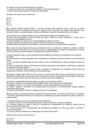 Analista Seguro Social – Serviço Social www.liderapostilas.com.br Página 29
III. Analisar os recursos provenientes para o programa.
IV. Articular as ações com os Hospitais de Custódia e Tratamento Psiquiátrico.
V. Definir critérios de prioridade de inclusão dos beneficiários.
Somente esta correto o que se afirma em:
A) II, III
B) IV, V
C) I, V
D) I, II
E) II, IV
39) Segundo Marilda Iamamoto (2001), o exercício profissional do assistente social é ação de um sujeito
profissional que tem competência para propor e negociar com a instituição seus projetos, para defender o seu
campo de trabalho, suas qualificações e funções profissionais. Para tanto, essa prática deve ser mediada.
A) A ausência de uma sólida formação teórica, que atenda as exigências da realidade social.
B) Pelo projeto ético-político do Serviço Social que requer ir além das rotinas institucionais e requer buscar
apreender as possibilidades de ação.
C) Permite trabalhar não apenas com as necessidades das pessoas carentes.
D) Pelas expectativas institucionais de papéis e demandas ambíguas e contraditórias.
E) Pelas amarras organizacionais burocráticas, que deve propor um Serviço Social contra institucional.
40) Ao tratar da intervenção profissional do assistente social e as condições de trabalho no âmbito do SUAS,
Raquel Raichelis (2010) afirma que, o SUAS ao ampliar as possibilidades de trabalho do profissional do Serviço
Social tem colocado novas demandas que desafiam os assistentes sociais a:
A) Buscar respostas cada vez mais individuais frente às exigências institucionais, respondendo aos interesses
do capital.
B) Compreender com mais propriedade teórico metodológica o significado social da profissão a luz da perspectiva
crítica.
C) Ter como base de trabalho cada vez mais coletivo e crítico no atendimento aos grupos e famílias usuárias da
política.
D) Lutar nas instituições contra a terceirização dos serviços que possam desconfigurar o significado e a amplitude
do trabalho técnico especializado.
E) Formular mediações teórica, técnicas, éticas e políticas, na perspectiva da competência crítica diante das
exigências burocráticas e administrativas que lhe são requeridas.
41) Segundo Regina Mioto (2001) a perícia social é um exame de caráter técnico especializado que pode ser
solicitado por profissionais e autoridades, sejam do judiciário, da saúde, da previdência, da educação, entre outras
áreas. Com base no texto é possível afirmar que a perícia social tem a finalidade de:
A) Analisar e avaliar determinadas situações que exigem uma tomada de decisão.
B) Conhecer, analisar e emitir parecer sobre situações vistas como conflituosas ou problemáticas.
C) Registrar por escrito, e de maneira fundamentada o estudo social realizado pelo profissional.
D) Analisar, registrar e reconstituir aos acontecimentos que levaram a uma determinada situação problema
vivenciadas pelos sujeitos.
E) Permitir ao profissional conhecer a realidade social com a qual trabalha.
42) No seu texto, “O projeto ético-político profissional do Serviço Social”, na Revista Serviço Social e Sociedade,
n. 97 (2007), IOLANI SILVA afirma que o processo de consolidação do projeto profissional de ruptura condensa as
seguintes fases:
I. A primeira retrata o período e as condições de sua emergência;
II. A segunda se traduz na materialidade intelectual e teórica da profissão no espaço acadêmico;
III. A terceira começa por volta de 1982-83 e manifesta-se no espraiamento do projeto de ruptura para as
diferentes estancias profissionais;
IV. A quarta começa com o desvelamento dos fundamentos ontológicos da ética que passa a reorientar o
exercício profissional;
V. A quinta quando a profissão faz a interlocução com a teoria social crítica.
Somente esta correto o que se afirma em:
A) I, III, IV
B) III, IV, V
 