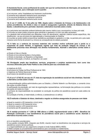 Analista Seguro Social – Serviço Social www.liderapostilas.com.br Página 3
O Assistente Social, como profissional da saúde, tem que ter conhecimento da internação, em qualquer de
suas modalidades, que a indicação ocorre quando:
a) os recursos extra- hospitalares se mostrarem insuficientes.
b) somente será realizada mediante laudo psicológico.
c) os recursos familiares se mostrarem precários.
d) somente será realizada mediante laudo social.
14) A Lei nº. 8.069, de 13 de julho de 1990, dispõe sobre o Estatuto da Criança e do Adolescente e dá
outras providências. Do direito à vida e à saúde é assegurado à gestante, através do Sistema Único de
Saúde, o atendimento pré e perinatal. Assinale a alternativa incorreta sobre o texto:
a) a parturiente será atendida preferencialmente pelo mesmo médico que a acompanhou na fase pré-natal.
b) incumbe ao poder público propiciar apoio alimentar à gestante e à nutriz que dele necessitem.
c) a gestante será encaminhada aos diferentes níveis de atendimento, segundo critérios sociais específicos, não
obedecendo - se aos princípios de regionalização e hierarquização do Sistema.
d) incumbe ao poder público proporcionar assistência psicológica à gestante e à mãe, no período pré e pós-natal,
inclusive como forma de prevenir ou minorar as consequências do estado puerperal.
15) A falta ou a carência de recursos materiais não constitui motivo suficiente para a perda ou a
suspensão do poder familiar. A legislação vigente que trata da proteção integral da criança e do
adolescente preconiza essa afirmação nos direitos fundamentais. Assinale a alternativa correta sobre o
texto:
a) Direito à Vida e à Saúde.
b) Direito à Convivência familiar e Comunitária.
c) Direito à Liberdade, ao Respeito e à Dignidade.
d) Direito à Educação, à Cultura, ao Esporte e ao Lazer.
16) Divulgação ampla dos benefícios, serviços, programas e projetos assistenciais, bem como dos
recursos oferecidos pelo Poder Público e dos critérios para sua concessão são:
a) objetivos do SUS.
b) princípios do Código de Ética Profissional de 1993.
c) objetivos da Política Nacional do Idoso.
d) princípios da assistência social.
17) A Lei nº. 8.742/ 93, em seu art. 5º, trata da organização da assistência social em três diretrizes. Assinale
a alternativa correta sobre o texto:
a) descentralização político-administrativa para os Estados, o Distrito federal e os Municípios, e comando único
das ações na esfera federal.
b) participação da população, por meio de organizações representativas, na formulação das políticas e no controle
das ações em todos os níveis.
c) primazia da responsabilidade da sociedade na condução da política de assistência social em cada esfera de
governo.
d) a proteção à família, à maternidade, à infância, à adolescência e à velhice.
18) É instituído o Estatuto do Idoso, destinado a regular os direitos assegurados às pessoas com idade
a) igual ou superior a 65 (sessenta e cinco) anos.
b) igual ou superior a 60 (sessenta) anos.
c) somente superior a 60 (sessenta) anos.
d) somente aos 60 (sessenta) anos.
19) A medida provisória nº. 1.259 de 1996 alterou a LOAS, regulamentando sobre o BPC - Beneficio de
Prestação Continuada e sua transferência da previdência social para a assistência social. Assinale a
alternativa incorreta sobre o texto:
a) é um beneficio previdenciário.
b) sua gestão compete MDS, integrado aos SUAS, visando inserir os beneficiários nos programas e serviços de
assistência social e demais políticas.
c) a responsabilidade por seu pagamento compete à União federal (MDS e fNAS).
d) INSS compete os procedimentos administrativos para concessão ou indeferimento.
 