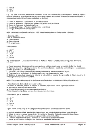 Analista Seguro Social – Serviço Social www.liderapostilas.com.br Página 30
C) II, III, IV
D) II, III, V
E) I, II, III
43) Com base na Política Nacional de Assistência Social e no Sistema Único de Assistência Social se constitui
em uma unidade de proteção social que tem por objetivo prevenir a ocorrência de situações de vulnerabilidades e
riscos sociais nos territórios. Essa unidade trata-se do (dos):
A) Centro de Referencia Especializado de Assistência Social
B) Centro de Referencia Especializado para População em Situação de Rua
C) Centro de Referencia de Assistência Social
D) Serviços de Proteção e Atendimento a Famílias e indivíduos
E) Serviços de Acolhimento em República.
44) A Lei Orgânica de Assistência Social (1993) prevê os seguintes tipos de Benefícios Eventuais.
I. Os compulsórios
II. Os de caráter facultativo
III. Os subsidiários
IV. Os provisórios
V. Os temporários.
Estão corretos:
A) II, III, V
B) III, IV, V
C) I, IV, V
D) I, II, III
E) II, III, IV
45) De acordo com a Lei de Regulamentação da Profissão (1993) o CRESS possui as seguintes atribuições,
EXCETO:
A) Prestar assessoria técnico-consultiva aos organismos públicos ou privados, em matéria de Serviço Social.
B) Organizar e manter o registro profissional dos Assistentes Sociais e o cadastro das instituições e obras sociais,
privadas, públicas ou de fins filantrópicas.
C) Fiscalizar e disciplinar o exercício da profissão de Assistente Social na respectiva região.
D) Expedir carteiras profissionais de Assistentes Sociais fixando a respectiva taxa.
E) Elaborar o respectivo regulamento interno e submetê-lo a exame de aprovação do fórum máximo de
deliberação do conjunto CFESS/CRESS.
46) O Código de Ética Profissional do Assistente Social estabelece os seguintes princípios fundamentais.
I. Reconhecimento da liberdade como valor central.
II. Garantia do ecletismo, através do respeito às correntes profissionais e suas expressões teóricas.
III. Ampliação e consolidação da cidadania.
IV. Articulação com os movimentos sociais se necessário.
V. Exercício do Serviço Social sem ser discriminado, nem discriminar.
Esta correto o que se afirma em:
A) I, III, IV
B) I, III, V
C) I, II, III
D) II, III, IV
E) I, IV, V
47) De acordo com o Artigo 4º do Código de ética profissional é vedado ao Assistente Social.
A) Assumir responsabilidade por atividade para as quais não esteja capacitado pessoal e tecnicamente.
B) Utilizar de maneira irregular o seu número de registro do Conselho Regional no exercício da profissão.
C) Bloquear o acesso dos usuários aos serviços ofertados pelas instituições.
D) Contribuir incipientemente para a alteração da correlação de forças institucionais.
E) Utilizar recursos institucionais para fins partidários, eleitorais e clientelistas.
 