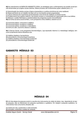 Analista Seguro Social – Serviço Social www.liderapostilas.com.br Página 31
48) No entendimento de MARILDA IAMAMOTO (2004), as estratégias para o enfrentamento da questão social tem
sido tensionadas por projetos sociais distintos. Nesse processo são fundamentais ações voltadas para o / a:
A) Subordinação dos direitos sociais a lógica orçamentária e a política econômica de corte neoliberal.
B) Desenvolvimento de um trabalho de base com os movimentos sociais progressistas.
C) Leitura criteriosa dos orçamentos governamentais como forma de viabilizar os direitos sociais.
D) Fortalecimento dos sujeitos coletivos, dos direitos sociais e a necessidade de organização para a sua defesa.
E) Reforçar o caráter filantrópico e assistencialista dos programas sociais mercantilizados.
49) As fontes da teoria social de Marx, numa perspectiva crítico-dialética, baseiam-se em
(A) economia política, comunismo e dialética.
(B) economia política, socialismo e dialética.
(C) economia política, socialismo e materialismo.
(D) teoria do valor, economia clássica e dialética.
50) O Serviço Social, numa perspectiva fenomenológica, cuja expressão máxima é a metodologia dialógica, tem
como fundamentos teórico-filosóficos o(a)
(A) dialética idealista e hermenêutica.
(B) personalismo e fenomenologia husserliana.
(C) dialética idealista e fenomenologia existencial.
(D) personalismo e fenomenologia existencial.
GABARITO MÓDULO 03
01 D 11 D 21 D 31 E 41 B
02 C 12 B 22 B 32 D 42 E
03 A 13 A 23 E 33 E 43 C
04 E 14 E 24 C 34 C 44 D
05 B 15 D 25 B 35 E 45 A
06 E 16 D 26 A 36 B 46 B
07 C 17 A 27 B 37 A 47 A
08 A 18 B 27 A 38 D 48 D
09 B 19 C 29 D 39 B 49 B
10 D 20 C 30 C 40 E 50 D
MÓDULO 04
01) Um das etapas da pesquisa social é a escolha dos instrumentos de coleta de dados, mas, dependendo do tipo
de pesquisa, eles se diferenciam em pesquisa quantitativa e qualitativa. Em relação à pesquisa qualitativa, os
instrumentos mais comumente utilizados são
(A) história de vida, questionário e visita domiciliar.
(B) formulário, entrevista e análise de conteúdo.
 
