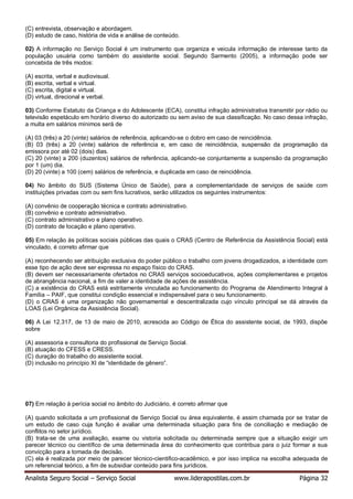 Analista Seguro Social – Serviço Social www.liderapostilas.com.br Página 32
(C) entrevista, observação e abordagem.
(D) estudo de caso, história de vida e análise de conteúdo.
02) A informação no Serviço Social é um instrumento que organiza e veicula informação de interesse tanto da
população usuária como também do assistente social. Segundo Sarmento (2005), a informação pode ser
concebida de três modos:
(A) escrita, verbal e audiovisual.
(B) escrita, verbal e virtual.
(C) escrita, digital e virtual.
(D) virtual, direcional e verbal.
03) Conforme Estatuto da Criança e do Adolescente (ECA), constitui infração administrativa transmitir por rádio ou
televisão espetáculo em horário diverso do autorizado ou sem aviso de sua classificação. No caso dessa infração,
a multa em salários mínimos será de
(A) 03 (três) a 20 (vinte) salários de referência, aplicando-se o dobro em caso de reincidência.
(B) 03 (três) a 20 (vinte) salários de referência e, em caso de reincidência, suspensão da programação da
emissora por até 02 (dois) dias.
(C) 20 (vinte) a 200 (duzentos) salários de referência, aplicando-se conjuntamente a suspensão da programação
por 1 (um) dia.
(D) 20 (vinte) a 100 (cem) salários de referência, e duplicada em caso de reincidência.
04) No âmbito do SUS (Sistema Único de Saúde), para a complementaridade de serviços de saúde com
instituições privadas com ou sem fins lucrativos, serão utilizados os seguintes instrumentos:
(A) convênio de cooperação técnica e contrato administrativo.
(B) convênio e contrato administrativo.
(C) contrato administrativo e plano operativo.
(D) contrato de locação e plano operativo.
05) Em relação às políticas sociais públicas das quais o CRAS (Centro de Referência da Assistência Social) está
vinculado, é correto afirmar que
(A) reconhecendo ser atribuição exclusiva do poder público o trabalho com jovens drogadizados, a identidade com
esse tipo de ação deve ser expressa no espaço físico do CRAS.
(B) devem ser necessariamente ofertados no CRAS serviços socioeducativos, ações complementares e projetos
de abrangência nacional, a fim de valer a identidade de ações de assistência.
(C) a existência do CRAS está estritamente vinculada ao funcionamento do Programa de Atendimento Integral à
Família – PAIF, que constitui condição essencial e indispensável para o seu funcionamento.
(D) o CRAS é uma organização não governamental e descentralizada cujo vínculo principal se dá através da
LOAS (Lei Orgânica da Assistência Social).
06) A Lei 12.317, de 13 de maio de 2010, acrescida ao Código de Ética do assistente social, de 1993, dispõe
sobre
(A) assessoria e consultoria do profissional de Serviço Social.
(B) atuação do CFESS e CRESS.
(C) duração do trabalho do assistente social.
(D) inclusão no princípio XI de “identidade de gênero”.
07) Em relação à perícia social no âmbito do Judiciário, é correto afirmar que
(A) quando solicitada a um profissional de Serviço Social ou área equivalente, é assim chamada por se tratar de
um estudo de caso cuja função é avaliar uma determinada situação para fins de conciliação e mediação de
conflitos no setor jurídico.
(B) trata-se de uma avaliação, exame ou vistoria solicitada ou determinada sempre que a situação exigir um
parecer técnico ou científico de uma determinada área do conhecimento que contribua para o juiz formar a sua
convicção para a tomada de decisão.
(C) ela é realizada por meio de parecer técnico-cientifico-acadêmico, e por isso implica na escolha adequada de
um referencial teórico, a fim de subsidiar conteúdo para fins jurídicos.
 