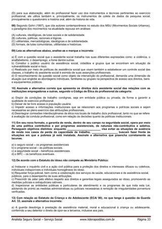 Analista Seguro Social – Serviço Social www.liderapostilas.com.br Página 33
(D) para sua elaboração, além do profissional fazer uso dos instrumentos e técnicas pertinentes ao exercício
profissional, ele utiliza também e, principalmente, os instrumentos de coleta de dados da pesquisa social,
principalmente o questionário e história oral, além da historia de vida.
08) Segundo Gohn (1997), que cita autores contemporâneos no estudo dos MSU (Movimentos Sociais Urbanos),
o paradigma dos movimentos na atualidade repousa em análises
(A) culturais, ideológicas, de lutas sociais e de solidariedade.
(B) culturais, politicas, racionais e lógicas.
(C) utilitaristas, mercadológicas, ideológicas e de solidariedade.
(D) formais, de lutas comunitárias, utilitaristas e históricas.
09) Leia as alternativas abaixo, analise-as e marque a incorreta:
a) É com a questão social que o assistente social trabalha nas suas diferentes expressões como: a violência, o
analfabetismo, o desemprego, a fome dentre outras.
b) Constitui o público usuário da assistência social, cidadãos e grupos que se encontram em situação de
vulnerabilidade social e risco.
c) Realizado por meio de políticas de assistência social que visam também a estabelecer um controle social das
classes, o trabalho do assistente social é eximido de suas asserções profissionais.
d) O reconhecimento da questão social como objeto da intervenção do profissional, demanda uma dimensão de
atuação que englobe as abordagens individuais, familiares ou grupais na perspectiva de acesso aos direitos, bens
e equipamentos públicos.
10) Assinale a alternativa correta que apresenta os direitos do/a assistente social das relações com as
instituições empregadoras e outras, segundo o Código de Ética do profissional da categoria:
a) Dispor de condições de trabalho condignas, seja em entidade pública ou privada, de forma a garantir a
qualidade do exercício profissional.
b) Deixar de ter livre acesso à população usuária.
c) Impedir acesso a informações institucionais que se relacionem aos programas e políticas sociais e sejam
necessárias ao pleno exercício das atribuições profissionais.
d) Desintegrar comissões interdisciplinares de ética nos locais de trabalho do/a profissional, tanto no que se refere
à avaliação da conduta profissional, como em relação às decisões quanto às políticas institucionais.
11) Em seu novo formato, a garantia de renda, dentro de seu campo na seguridade social, opera por meio
de uma política contributiva e por programas assistenciais, de natureza não-contributiva e seletiva.
Perseguem objetivos distintos: enquanto ______________________ visa evitar as situações de ausência
de renda nos casos da perda da capacidade de trabalho, _________________ buscam fazer frente às
situações em que a pobreza já está instalada. Assinale a alternativa que preencha corretamente as
lacunas.
a) o seguro social – os programas assistenciais
b) o programa social – as políticas sociais.
c) a seguridade social – benefícios assistenciais.
d) o BPC – os benefícios eventuais.
12) De acordo com o Estatuto do idoso não compete ao Ministério Público:
a) Instaurar o inquérito civil e a ação civil pública para a proteção dos direitos e interesses difusos ou coletivos,
individuais indisponíveis e individuais homogêneos do idoso.
b) Requisitar força policial, bem como a colaboração dos serviços de saúde, educacionais e de assistência social,
públicos, para o desempenho de suas atribuições.
c) Prescindir de zelar pelo efetivo respeito aos direitos e garantias legais assegurados ao idoso, promovendo as
medidas judiciais e extrajudiciais cabíveis.
d) Inspecionar as entidades públicas e particulares de atendimento e os programas de que trata esta Lei,
adotando de pronto as medidas administrativas ou judiciais necessárias à remoção de irregularidades porventura
verificadas.
13) Com relação ao Estatuto da Criança e do Adolescente (ECA/ 90), no que tange à questão da Guarda
Art. 33, assinale a alternativa incorreta:
a) A guarda desobriga à prestação de assistência material, moral e educacional à criança ou adolescente,
conferindo a seu detentor o direito de opor-se a terceiros, inclusive aos pais.
 