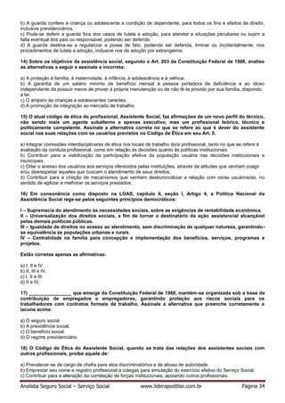 Analista Seguro Social – Serviço Social www.liderapostilas.com.br Página 34
b) A guarda confere à criança ou adolescente a condição de dependente, para todos os fins e efeitos de direito,
inclusive previdenciários.
c) Pode-se deferir a guarda fora dos casos de tutela e adoção, para atender a situações peculiares ou suprir a
falta eventual dos pais ou responsável, podendo ser deferido.
d) A guarda destina-se a regularizar a posse de fato, podendo ser deferida, liminar ou incidentalmente, nos
procedimentos de tutela e adoção, inclusive nos de adoção por estrangeiros.
14) Sobre os objetivos da assistência social, segundo o Art. 203 da Constituição Federal de 1988, analise
as alternativas a seguir e assinale a incorreta:
a) A proteção à família, à maternidade, à infância, à adolescência e à velhice.
b) A garantia de um salário mínimo de benefício mensal à pessoa portadora de deficiência e ao idoso
independente de possuir meios de prover à própria manutenção ou de não tê-la provido por sua família, dispondo
a lei.
c) O amparo às crianças e adolescentes carentes.
d) A promoção da integração ao mercado de trabalho.
15) O atual código de ética do profissional, Assistente Social, faz afirmações de um novo perfil do técnico,
não sendo mais um agente subalterno e apenas executivo, mas um profissional teórico, técnico e
politicamente competente. Assinale a alternativa correta no que se refere ao que é dever do assistente
social nas suas relações com os usuários previstos no Código de Ética em seu Art. 5.
a) Integrar comissões interdisciplinares de ética nos locais de trabalho do/a profissional, tanto no que se refere à
avaliação da conduta profissional, como em relação às decisões quanto às políticas institucionais.
b) Contribuir para a viabilização da participação efetiva da população usuária nas decisões institucionais e
municipais.
c) Orlar o acesso dos usuários aos serviços oferecidos pelas instituições, através de atitudes que venham coagir
e/ou desrespeitar aqueles que buscam o atendimento de seus direitos.
d) Contribuir para a criação de mecanismos que venham desburocratizar a relação com os/as usuários/as, no
sentido de agilizar e melhorar os serviços prestados.
16) Em consonância como disposto na LOAS, capítulo II, seção I, Artigo 4, a Política Nacional de
Assistência Social rege-se pelos seguintes princípios democráticos:
I – Supremacia do atendimento às necessidades sociais, sobre as exigências de rentabilidade econômica.
II – Universalização dos direitos sociais, a fim de tornar o destinatário da ação assistencial alcançável
pelas demais políticas públicas.
III – Igualdade de direitos no acesso ao atendimento, sem discriminação de qualquer natureza, garantindo-
se equivalência às populações urbanas e rurais.
IV – Centralidade na família para concepção e implementação dos benefícios, serviços, programas e
projetos.
Estão corretas apenas as afirmativas:
a) I, II e IV.
b) II, III e IV.
c) I, II e III.
d) II e IV.
17) ________________ que emerge da Constituição Federal de 1988, mantém-se organizada sob a base da
contribuição de empregados e empregadores, garantindo proteção aos riscos sociais para os
trabalhadores com contratos formais de trabalho. Assinale a alternativa que preenche corretamente a
lacuna acima:
a) O seguro social.
b) A previdência social.
c) O benefício social.
d) O regime previdenciário.
18) O Código de Ética do Assistente Social, quando se trata das relações dos assistentes sociais com
outros profissionais, proíbe aquele de:
a) Prevalecer-se de cargo de chefia para atos discriminatórios e de abuso de autoridade.
b) Emprestar seu nome e registro profissional a colegas para simulação do exercício efetivo do Serviço Social.
c) Contribuir para a alteração da correlação de forças institucionais, apoiando outros profissionais.
 