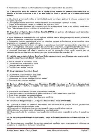 Analista Seguro Social – Serviço Social www.liderapostilas.com.br Página 35
d) Repassar a seu substituto as informações necessárias para a continuidade dos trabalhos.
19) O Estatuto do Idoso foi instituído para a regulação dos direitos das pessoas com idade igual ou
superior a 60 anos. Conforme o Art 3, em seu parágrafo único, a garantia de prioridade compreende
também:
a) Atendimento preferencial mediato e individualizado junto aos órgãos públicos e privados prestadores de
serviços à população.
b) Destinação privilegiada de recursos públicos nas áreas relacionadas com a proteção ao idoso.
c) É dever de todos prevenir a ameaça ou violação aos direitos do idoso.
d) Se o idoso ou seus familiares não possuírem condições econômicas de prover o seu sustento, impõe-se ao
Poder Público esse provimento, no âmbito da assistência social.
20) Segundo a Lei Orgânica de Assistência Social (LOAS/93), em qual das alternativas a seguir conceitua-
se os Serviços Assistenciais?
a) Ações integradas e complementares com objetivos, tempo e área de abrangência para qualificar, incentivar e
melhorar os benefícios e os serviços assistenciais.
b) Aqueles que visam ao pagamento de auxílio por natalidade ou morte às famílias cuja renda mensal per capta
seja inferior a ¼ (um quarto) do salário mínimo.
c) Provisões gratuitas implementadas em espécie ou pecúnia que visam cobrir as necessidades temporárias em
razão de contingências, relativas às situações de vulnerabilidade temporárias, em geral relacionadas ao ciclo de
vida, as situações de desvantagem pessoal ou a ocorrências de incertezas que representam perdas e danos.
d) Atividades continuadas que visem à melhoria de vida da população e cujas ações, voltadas para as
necessidades básicas, observem os objetivos, princípios e diretrizes estabelecidas nesta lei.
21) Instituiu, a cargo da Assistência Social e da União, o pagamento de benefícios que eram anteriormente
competência da Previdência Social. Trata-se do/a:
a) Instituto Nacional de Previdência Social.
b) Conselho Nacional da Assistência Social.
c) Lei Orgânica da Assistência Social.
d) Comissão Inter- gestora Tripartite.
22) São princípios da Seguridade Social:
a) Universalidade, descentralização e equidade.
b) Universalidade, efetividade e equidade.
c) Uniformidade, equidade e democratização do acesso.
d) Gratuidade, uniformidade e equidade.
23) Conforme o Estatuto da Criança e do Adolescente (ECA/90) referente ao seu Art.53, que diz respeito ao
direito à educação, a cultura, ao esporte e ao lazer, assinale a alternativa que não se correlaciona com
ECA:
a) Igualdade de condições para o acesso e permanência na escola.
b) Direito de contestar critérios avaliativos, podendo recorrer às instâncias escolares superiores.
c) Direito de ser respeitado por seus educadores.
d) Acesso à escola pública e gratuita distal da própria residência.
24) Constitui um dos princípios da Lei Orgânica da Assistência Social (LOAS/1993):
a)( ) Igualdade de direitos no acesso ao atendimento, sem discriminação de qualquer natureza, garantindo-se
equivalência às populações urbanas e rurais.
b)( ) Focalização do atendimento de acordo com as exigências de rentabilidade econômica.
c)( ) Contribuição compulsória regida pelo estatuto da seguridade social.
d)( ) Responsabilização das entidades e organizações de assistência social na gestão da política de assistência
social.
25) Um dos princípios fundamentais contidos no Código de Ética Profissional do Assistente Social de 1993
é o/a:
a)( ) Compromisso com a qualidade dos serviços prestados à população e com o aprimoramento intelectual, na
perspectiva de responder as demandas institucionais.
 