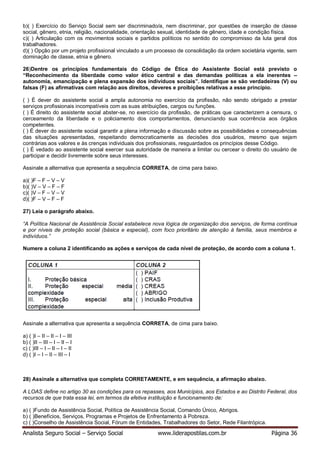 Analista Seguro Social – Serviço Social www.liderapostilas.com.br Página 36
b)( ) Exercício do Serviço Social sem ser discriminado/a, nem discriminar, por questões de inserção de classe
social, gênero, etnia, religião, nacionalidade, orientação sexual, identidade de gênero, idade e condição física.
c)( ) Articulação com os movimentos sociais e partidos políticos no sentido do compromisso da luta geral dos
trabalhadores.
d)( ) Opção por um projeto profissional vinculado a um processo de consolidação da ordem societária vigente, sem
dominação de classe, etnia e gênero.
26)Dentre os princípios fundamentais do Código de Ética do Assistente Social está previsto o
“Reconhecimento da liberdade como valor ético central e das demandas políticas a ela inerentes –
autonomia, emancipação e plena expansão dos indivíduos sociais”. Identifique se são verdadeiras (V) ou
falsas (F) as afirmativas com relação aos direitos, deveres e proibições relativas a esse princípio.
( ) É dever do assistente social a ampla autonomia no exercício da profissão, não sendo obrigado a prestar
serviços profissionais incompatíveis com as suas atribuições, cargos ou funções.
( ) É direito do assistente social abster-se, no exercício da profissão, de práticas que caracterizem a censura, o
cerceamento da liberdade e o policiamento dos comportamentos, denunciando sua ocorrência aos órgãos
competentes.
( ) É dever do assistente social garantir a plena informação e discussão sobre as possibilidades e consequências
das situações apresentadas, respeitando democraticamente as decisões dos usuários, mesmo que sejam
contrárias aos valores e às crenças individuais dos profissionais, resguardados os princípios desse Código.
( ) É vedado ao assistente social exercer sua autoridade de maneira a limitar ou cercear o direito do usuário de
participar e decidir livremente sobre seus interesses.
Assinale a alternativa que apresenta a sequência CORRETA, de cima para baixo.
a)( )F – F – V – V
b)( )V – V – F – F
c)( )V – F – V – V
d)( )F – V – F – F
27) Leia o parágrafo abaixo.
“A Política Nacional de Assistência Social estabelece nova lógica de organização dos serviços, de forma contínua
e por níveis de proteção social (básica e especial), com foco prioritário de atenção à família, seus membros e
indivíduos.”
Numere a coluna 2 identificando as ações e serviços de cada nível de proteção, de acordo com a coluna 1.
Assinale a alternativa que apresenta a sequência CORRETA, de cima para baixo.
a) ( )I – II – II – I – III
b) ( )II – III – I – II – I
c) ( )III – I – II – I – II
d) ( )I – I – II – III – I
28) Assinale a alternativa que completa CORRETAMENTE, e em sequência, a afirmação abaixo.
A LOAS define no artigo 30 as condições para os repasses, aos Municípios, aos Estados e ao Distrito Federal, dos
recursos de que trata essa lei, em termos da efetiva instituição e funcionamento de:
a) ( )Fundo de Assistência Social, Política de Assistência Social, Comando Único, Abrigos.
b) ( )Benefícios, Serviços, Programas e Projetos de Enfrentamento à Pobreza.
c) ( )Conselho de Assistência Social, Fórum de Entidades, Trabalhadores do Setor, Rede Filantrópica.
 