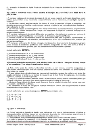 Analista Seguro Social – Serviço Social www.liderapostilas.com.br Página 37
d) ( )Conselho de Assistência Social, Fundo de Assistência Social, Plano de Assistência Social e Orçamento
Próprio.
29) Analise as afirmativas abaixo, sobre o Estatuto da Criança e do Adolescente, Lei no 8.069, de 13 de
julho de 1990.
I. A criança e o adolescente têm direito à proteção à vida e à saúde, mediante a efetivação de políticas sociais
públicas que permitam o seu nascimento e desenvolvimento sadio e harmonioso, em condições dignas de
existência.
II. Os hospitais e demais estabelecimentos de atenção à saúde de gestantes, públicos e particulares, são
obrigados, entre outros, a identificar o recém-nascido, mediante o registro de sua impressão plantar e digital e da
impressão digital da mãe.
III. Os casos de suspeita ou confirmação de maus-tratos contra criança ou adolescente serão obrigatoriamente
comunicados ao Conselho de Direitos da Criança e do Adolescente da respectiva localidade, sem prejuízo de
outras providências legais.
IV. A criança e o adolescente têm direito à liberdade, ao respeito e à dignidade como pessoas em processo de
desenvolvimento, a partir dos 16 anos, e como sujeitos de direitos civis, a partir dos 18 anos.
V. Os filhos havidos fora do casamento poderão ser reconhecidos pelos pais, conjunta ou separadamente, no
próprio termo de nascimento, por testamento, mediante escritura ou por outro documento público, qualquer que
seja a origem da filiação.
VI. A criança e o adolescente têm direito à educação, visando ao pleno desenvolvimento de sua pessoa, preparo
para o exercício da cidadania e qualificação para o trabalho, assegurando- se- lhes, entre outros, o direito de
contestar critérios avaliativos, podendo, para isso, recorrer às instâncias escolares superiores.
Assinale a alternativa CORRETA.
a)( )Somente as afirmativas I, II, III e IV estão corretas.
b)( )Somente as afirmativas I, II, V e VI estão corretas.
c)( )Somente as afirmativas I, III, IV e V estão corretas.
d)( )Somente as afirmativas II, IV, V e VI estão corretas.
30) Com relação à violência doméstica e à Lei Maria da Penha (Lei 11.340, de 7 de agosto de 2006), indique
se são verdadeiras (V) ou falsas (F) as afirmativas abaixo.
( ) Toda mulher goza dos direitos fundamentais inerentes ao ser humano, sendo-lhe asseguradas as
oportunidades e facilidades para viver sem violência, preservar sua saúde física e mental e seu aperfeiçoamento
moral, intelectual e social.
( ) O poder público desenvolverá políticas que visem garantir os direitos humanos das mulheres, no âmbito das
relações domésticas e familiares, no sentido de resguardá-las de toda forma de negligência, discriminação,
exploração, violência, crueldade e opressão.
( ) Configura-se violência doméstica e familiar contra a mulher qualquer ação ou omissão baseada no gênero que
lhe cause morte, lesão, sofrimento físico, sexual ou psicológico e dano moral ou patrimonial.
( ) Não se configura violência doméstica aquela decorrente de uma relação íntima de afeto, na qual o agressor
conviva com a ofendida em coabitação.
( ) No atendimento à mulher em situação de violência doméstica e familiar, cabe aos profissionais de saúde
encaminhá-la ao Instituto Médico Legal.
Assinale a alternativa que apresenta a sequência CORRETA, de cima para baixo.
a)( )V – V – V – F – F
b)( )V – V – F – F – V
c)( )F – V – V – V – F
d)( )V – V – F – F – F
31) Julgue as afirmativas:
I- A Política Nacional de Assistência Social é uma política que junto com as políticas setoriais, considera as
desigualdades sócio- territoriais, visando seu enfrentamento, à garantia dos mínimos sociais, ao provimento de
condições para atender à sociedade e à universalização dos direitos sociais.
II- A proteção social deve garantir as seguintes seguranças: sobrevivência vivência familiar e acolhida.
III- A Política Nacional de Assistência Social rege-se dentre outros, pelo seguinte princípio democrático:
Supremacia no atendimento às necessidades sociais sobre as exigências de rentabilidade econômica.
 