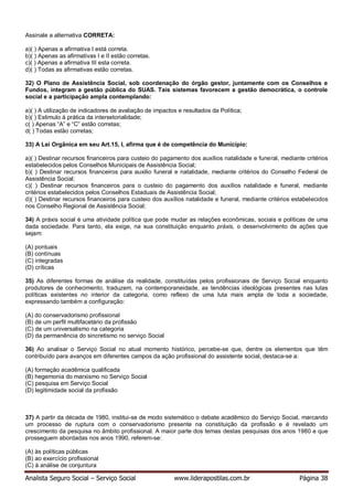 Analista Seguro Social – Serviço Social www.liderapostilas.com.br Página 38
Assinale a alternativa CORRETA:
a)( ) Apenas a afirmativa I está correta.
b)( ) Apenas as afirmativas I e II estão corretas.
c)( ) Apenas a afirmativa III esta correta.
d)( ) Todas as afirmativas estão corretas.
32) O Plano de Assistência Social, sob coordenação do órgão gestor, juntamente com os Conselhos e
Fundos, integram a gestão pública do SUAS. Tais sistemas favorecem a gestão democrática, o controle
social e a participação ampla contemplando:
a)( ) A utilização de indicadores de avaliação de impactos e resultados da Política;
b)( ) Estimulo à prática da intersetorialidade;
c( ) Apenas “A” e “C” estão corretas;
d( ) Todas estão corretas;
33) A Lei Orgânica em seu Art.15, I, afirma que é de competência do Município:
a)( ) Destinar recursos financeiros para custeio do pagamento dos auxílios natalidade e funeral, mediante critérios
estabelecidos pelos Conselhos Municipais de Assistência Social;
b)( ) Destinar recursos financeiros para auxilio funeral e natalidade, mediante critérios do Conselho Federal de
Assistência Social;
c)( ) Destinar recursos financeiros para o custeio do pagamento dos auxílios natalidade e funeral, mediante
critérios estabelecidos pelos Conselhos Estaduais de Assistência Social;
d)( ) Destinar recursos financeiros para custeio dos auxílios natalidade e funeral, mediante critérios estabelecidos
nos Conselho Regional de Assistência Social;
34) A práxis social é uma atividade política que pode mudar as relações econômicas, sociais e políticas de uma
dada sociedade. Para tanto, ela exige, na sua constituição enquanto práxis, o desenvolvimento de ações que
sejam:
(A) pontuais
(B) contínuas
(C) integradas
(D) críticas
35) As diferentes formas de análise da realidade, constituídas pelos profissionais de Serviço Social enquanto
produtores de conhecimento, traduzem, na contemporaneidade, as tendências ideológicas presentes nas lutas
políticas existentes no interior da categoria, como reflexo de uma luta mais ampla de toda a sociedade,
expressando também a configuração:
(A) do conservadorismo profissional
(B) de um perfil multifacetário da profissão
(C) de um universalismo na categoria
(D) da permanência do sincretismo no serviço Social
36) Ao analisar o Serviço Social no atual momento histórico, percebe-se que, dentre os elementos que têm
contribuído para avanços em diferentes campos da ação profissional do assistente social, destaca-se a:
(A) formação acadêmica qualificada
(B) hegemonia do marxismo no Serviço Social
(C) pesquisa em Serviço Social
(D) legitimidade social da profissão
37) A partir da década de 1980, institui-se de modo sistemático o debate acadêmico do Serviço Social, marcando
um processo de ruptura com o conservadorismo presente na constituição da profissão e é revelado um
crescimento da pesquisa no âmbito profissional. A maior parte dos temas destas pesquisas dos anos 1980 e que
prosseguem abordadas nos anos 1990, referem-se:
(A) às políticas públicas
(B) ao exercício profissional
(C) à análise de conjuntura
 