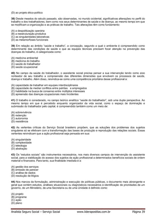Analista Seguro Social – Serviço Social www.liderapostilas.com.br Página 39
(D) ao projeto ético-político
38) Desde meados do século passado, são observadas, no mundo ocidental, significativas alterações no perfil do
trabalho e dos trabalhadores, bem como nos seus determinantes de saúde e de doença, ao mesmo tempo em que
se modificam a organização e as práticas de trabalho. Tais alterações têm como fundamento:
(A) a despolitização operária
(B) a reestruturação produtiva
(C) as singularidades laborativas
(D) as metamorfoses funcionais
39) Em relação ao âmbito “saúde e trabalho”, a concepção, segundo a qual o ambiente é compreendido como
determinante das condições de saúde e que as equipes técnicas precisam focar atenção na prevenção das
doenças do trabalho, é categorizada como:
(A) medicina ambiental
(B) medicina do trabalho
(C) saúde do trabalhador
(D) saúde ocupacional
40) No campo da saúde do trabalhador, o assistente social precisa pensar a sua intervenção tendo como eixo
norteador de seu trabalho a compreensão das diferentes dimensões que envolvem os processos de saúde,
doença e trabalho. Além disso, reivindica-se como uma competência prioritária desse profissional a:
(A) capacidade de trabalhar em equipes interdisciplinares
(B) capacidade de mediar conflitos entre patrões e empregados
(C) habilidade na busca de consenso entre múltiplos interesses
(D) apreensão das doenças ocupacionais mais Incidentes
41) O trabalho é considerado, no campo teórico analítico “saúde do trabalhador”, sob uma dupla perspectiva. Ao
mesmo tempo em que é percebido enquanto organizador da vida social, como o espaço de dominação e
submissão do trabalhador pelo capital, é compreendido também como um meio de:
(A) sobrevivência
(B) redenção
(C) autonomia
(D) resistência
42) As vertentes críticas do Serviço Social brasileiro propõem, que as soluções dos problemas dos sujeitos
singulares só se efetivam com a transformação das bases de produção e reprodução das relações sociais. Essas
vertentes reivindicam que a ação profissional seja pensada em sua:
(A) singularidade
(B) complexidade
(C) teleologia
(D) abstração
43) Os “estudos sociais” são instrumentos necessários, nos mais diversos campos de intervenção do assistente
social, para a viabilização do acesso dos sujeitos da ação profissional a determinados benefícios sociais de ordem
material e financeira. Para tanto, sua finalidade imediata é a:
(A) gestão dos serviços
(B) emissão de parecer
(C) análise de dados
(D) resolução de litígios
44) Nos marcos da formulação, administração e execução de políticas públicas, o documento mais abrangente e
geral que contém estudos, análises situacionais ou diagnósticos necessários à identificação de prioridades de um
governo, de um Ministério, de uma Secretaria ou de uma Unidade é definido como:
(A) projeto
(B) programa
(C) ação
(D) plano
 