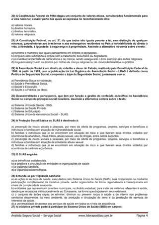 Analista Seguro Social – Serviço Social www.liderapostilas.com.br Página 4
20) A Constituição Federal de 1988 elegeu um conjunto de valores éticos, considerados fundamentais para
a vida nacional, a maior parte dos quais se expressa no reconhecimento dos:
a) valores morais.
b) direitos humanos.
c) direitos feministas.
d) valores religiosos.
21) A Constituição Federal, no art. 5º, diz que todos são iguais perante a lei, sem distinção de qualquer
natureza, garantindo-se aos brasileiros e aos estrangeiros residentes no País a inviolabilidade do direito à
vida, à liberdade, à igualdade, à segurança e à propriedade. Assinale a alternativa incorreta sobre o texto:
a) homens e mulheres são iguais parcialmente em direitos e obrigações.
b) ninguém será submetido a tortura nem a tratamento desumano ou degradante.
c) é inviolável a liberdade de consciência e de crença, sendo assegurado o livre exercício dos cultos religiosos.
d) ninguém será privado de direitos por motivo de crença religiosa ou de convicção filosófica ou política.
22) A Assistência Social é um direito do cidadão e dever do Estado, instituído pela Constituição Federal de
1988. A partir de 1993, com a publicação da Lei Orgânica da Assistência Social - LOAS é definida como
Política de Seguridade Social, compondo o tripé da Seguridade Social, juntamente com a:
a) Previdência Social e Habitação.
b) Saúde e Previdência Social.
c) Saúde e Educação.
d) Saúde e a Política do Idoso.
23) Descentralizado e participativo, que tem por função a gestão do conteúdo específico da Assistência
Social no campo da proteção social brasileira. Assinale a alternativa correta sobre o texto:
a) Sistema Único de Saúde - SUS.
b) Sistema de Saúde Privado.
c) Sistema de Educação.
d) Sistema Único de Assistência Social – SUAS.
24) A Proteção Social Básica do SUAS é destinada à:
a) prevenção de riscos sociais e pessoais, por meio da oferta de programas, projetos, serviços e benefícios a
indivíduos e famílias em situação de vulnerabilidade social.
b) famílias e indivíduos que já se encontram em situação de risco e que tiveram seus direitos violados por
ocorrência de abandono, maus-tratos, abuso sexual, uso de drogas, entre outros aspectos.
c) prevenção de riscos sociais e pessoais, por meio da oferta de programas, projetos, serviços e benefícios a
indivíduos e famílias em situação de constante abuso sexual.
d) famílias e indivíduos que já se encontram em situação de risco e que tiveram seus direitos violados por
ocorrência de carência econômica.
25) O SUAS engloba:
a) os benefícios assistenciais.
b) a gestão e a vinculação de entidades e organizações de saúde.
c) a vigilância sanitária.
d) a vigilância epidemiológica.
26) Entende-se por vigilância sanitária:
a) as ações e serviços de saúde, executados pelo Sistema Único de Saúde (SUS), seja diretamente ou mediante
participação complementar da iniciativa privada, serão organizados de forma regionalizada e hierarquizada em
níveis de complexidade crescente.
b) entidades que representam os entes municipais, no âmbito estadual, para tratar de matérias referentes à saúde,
desde que vinculados institucionalmente ao Conasems, na forma que dispuserem seus estatutos.
c) o conjunto de ações capaz de eliminar, diminuir ou prevenir riscos à saúde e de intervir nos problemas
sanitários decorrentes do meio ambiente, da produção e circulação de bens e da prestação de serviços de
interesse da saúde.
d) a universalidade de acesso aos serviços de saúde em todos os níveis de assistência.
27) A iniciativa privada poderá participar do Sistema Único de Saúde (SUS) em caráter:
 