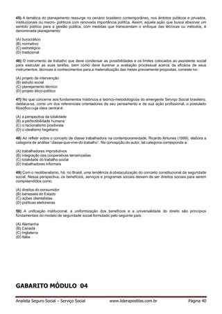 Analista Seguro Social – Serviço Social www.liderapostilas.com.br Página 40
45) A temática do planejamento ressurge no cenário brasileiro contemporâneo, nos âmbitos públicos e privados,
institucionais ou macro- políticos com renovada importância política. Assim, aquela ação que busca absorver um
sentido político para a gestão pública, com medidas que transcendam o enfoque das técnicas ou métodos, é
denominada planejamento:
(A) burocrático
(B) normativo
(C) estratégico
(D) tradicional
46) O instrumento de trabalho que deve condensar as possibilidades e os limites colocados ao assistente social
para executar as suas tarefas, bem como deve iluminar a avaliação processual acerca da eficácia de seus
instrumentos, técnicas e conhecimentos para a materialização das metas previamente propostas, consiste no:
(A) projeto de intervenção
(B) estudo social
(C) planejamento técnico
(D) projeto ético-político
47) No que concerne aos fundamentos históricos e teórico-metodológicos do emergente Serviço Social brasileiro,
destaca-se, como um dos referenciais orientadores de seu pensamento e de sua ação profissional, o postulado
filosófico cuja ideia central é:
(A) a perspectiva da totalidade
(B) a perfectibilidade humana
(C) o racionalismo positivista
(D) o idealismo hegeliano
48) Ao refletir sobre o conceito de classe trabalhadora na contemporaneidade, Ricardo Antunes (1999), elabora a
categoria de análise “classe-que-vive-do trabalho”. Na concepção do autor, tal categoria corresponde a:
(A) trabalhadores improdutivos
(B) integração das cooperativas terceirizadas
(C) totalidade do trabalho social
(D) trabalhadores informais
49) Com o neoliberalismo, há, no Brasil, uma tendência à obstaculização do conceito constitucional da seguridade
social. Nessa perspectiva, os benefícios, serviços e programas sociais deixam de ser direitos sociais para serem
compreendidos como:
(A) direitos do consumidor
(B) benesses do Estado
(C) ações clientelistas
(D) políticas eleitoreiras
50) A unificação institucional, a uniformização dos benefícios e a universalidade do direito são princípios
fundamentais do modelo de seguridade social formulado pelo seguinte país:
(A) Alemanha
(B) Canadá
(C) Inglaterra
(D) Itália
GABARITO MÓDULO 04
 