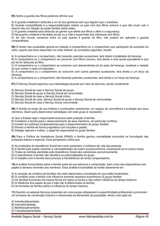 Analista Seguro Social – Serviço Social www.liderapostilas.com.br Página 42
05) Sobre a guarda dos filhos podemos afirmar que:
A) A guarda unilateral é atribuída a um só dos genitores sem que alguém que o substitua;
B) Guarda compartilhada é a responsabilização ambos os pais com dos filhos comuns e que não vivam sob o
mesmo teto em relação ao poder familiar sobre estes;
C) A guarda unilateral será atribuída ao genitor que oferte aos filhos o afeto e a segurança;
D) Na guarda unilateral é facultado ao pai ou a mãe a supervisão dos interesses dos filhos;
E) Se não houver consenso entre os pais quanto à guarda do filho, não poderá ser aplicada a guarda
compartilhada.
06) O direito das sucessões aponta em relação à companheira ou o companheiro que participará da sucessão do
outro, quanto aos bens adquiridos na união estável, as condições seguintes, exceto:
A) A companheira ou o companheiro, não havendo parentes sucessíveis, terá direito à totalidade da herança;
B) A companheira ou o companheiro se concorrer com filhos comuns, terá direito a uma quota equivalente à que
por lei for atribuída ao filho;
C) A companheira ou o companheiro se concorrer com descendentes só do autor da herança, receberá a metade
do que couber a cada um daqueles;
D) A companheira ou o companheiro se concorrer com outros parentes sucessíveis, terá direito a um terço da
herança;
E) A companheira ou o companheiro não havendo parentes sucessíveis, terá direito a um terço da herança.
07) O Serviço Social organizou sua metodologia atuando por meio de técnicas, sendo inicialmente:
A) Serviço Social de caso e Serviço Social de grupo;
B) Serviço Social de grupo e Serviço Social de comunidade;
C) Serviço Social de caso e Serviço Social crítico;
D) Serviço Social de caso, Serviço Social de grupo e Serviço Social de comunidade;
E) Serviço Social de caso e Serviço Social comunidade.
08) A família ao longo de sua história e construções representou um espaço de convivência e proteção aos seus
membros. Assim para desenvolver estratégias com este grupo é necessário:
A) Que o Estado seja o responsável exclusivo pela proteção à família;
B) Fortalecer a família para o desenvolvimento de seus membros, em particular os filhos;
C) Investir em políticas compensatórias para o desenvolvimento do grupo familiar;
D) Pensar a família de forma pragmática com funções e papéis;
E) Delegar apenas a mulher, o papel de responsável no grupo familiar.
09) Para a Política de Assistência Social (PNAS) a família ganhou centralidade primordial na formulação das
proteções básica e especial. Essa perspectiva indica que:
A) As proteções da Assistência Social tem como parâmetro o cotidiano de vida das pessoas;
B) A família está sujeita somente a vulnerabilidades de ordem socioeconômica, excetuando-se aí outros riscos;
C) Todas as famílias atendidas pela Assistência Social são vulneráveis economicamente;
D) O atendimento à família não identifica as potencialidades do grupo;
E) O trabalho com a família deve priorizar a transferência de renda compensatória.
10) A análise funcionalista sobre a família parte de sua estrutura e composição, bem como das expectativas com
papéis e deveres inerentes aos membros. Essa análise funcionalista se revela claramente em:
A) A variação de modelos de famílias não está relacionada a sociedade em que estão localizadas;
B) O contexto onde a família vive influencia somente aspectos econômicos do grupo familiar;
C) As famílias funcionam da mesma forma em todos os locais e não sofrem influência do tempo histórico;
D) A influência dos papéis de pai e mãe não é diferenciada na família;
E) Os formatos de família sofrem a influência do tempo histórico.
11) Quando os saberes técnicos presentes em uma equipe ultrapassam a especificidade profissional e promovem
um processo de construção inclusivo e direcionado às demandas da população, temos uma ação de:
A) Interdisciplinaridade;
B) Intersetorialidade;
C) Multidisciplinaridade;
D) Transdisciplinaridade;
 
