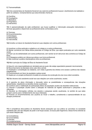 Analista Seguro Social – Serviço Social www.liderapostilas.com.br Página 43
E) Transversalidade.
12) Uma característica do Assistente Social em seu exercício profissional é buscar o deciframento da realidade a
partir do cotidiano. Compreendemos que esta dimensão chama-se:
A) Científica;
B) Investigativa;
C) Mediadora;
D) Pragmática;
E) Interventiva.
13) A operacionalização da ação profissional, que busca qualificar a intervenção pressupõe instrumentos e
técnicas agrupados e disponíveis ao profissional sendo conhecida(s) como:
A) Técnicas;
B) Encaminhamentos;
C) Estratégias;
D) Metodologia;
E) Instrumental.
14) Constitui um dever do Assistente Social em suas relações com outros profissionais:
A) Incentivar a crítica particular e subjetiva a um colega ou a outros profissionais;
B) Manter conivência com falhas éticas prescritas no Código de Ética, que sejam praticados por outro assistente
social;
C) Fazer uso da solidariedade com outros profissionais, sem isentar-se em denunciar atos contrários ao Código de
Ética;
D) O Desagravo público por ofensa que atinja a sua honra profissional;
E) Não incentivar a prática interdisciplinar entre os profissionais.
15) Não é princípio do Código de Ética do Assistente Social:
A) Assumir uma responsabilidade por atividade para as quais não esteja capacitado/a pessoal e tecnicamente;
B) Reconhecimento da liberdade como valor ético central;
C) Ampliação e consolidação da cidadania, com vistas à garantia dos direitos civis sociais e políticos das classes
trabalhadoras;
D) Posicionamento em favor da equidade e justiça social;
E) Opção por um projeto profissional vinculado ao processo de construção de uma nova ordem societária.
16) São deveres do/a assistente social nas suas relações com os/as usuários/as, exceto:
A) A garantia da plena informação e discussão sobre as possibilidades e consequências das situações
apresentadas, respeitando as decisões dos/as usuários/as;
B) Contribuir para a viabilização da participação efetiva da população usuária nas decisões institucionais;
C) Informar à população usuária sobre a utilização de materiais de registro audiovisual e pesquisas a elas
referentes;
D) Devolver as informações colhidas nos estudos e pesquisas aos/às usuários/as, no sentido de que estes
possam usá-los para o fortalecimento dos seus interesses;
E) Priorizar os encaminhamentos aos usuários ao iniciar o trabalho, considerando a operacionalidade de sua
atuação profissional.
17) A competência ético-política do Assistente Social pressupõe que sua prática se concretiza na sociedade
capitalista pelo viés das relações de poder e de forças sociais, na busca pela hegemonia. Dessa forma entende-se
que essas relações são:
A) Contraditórias;
B) Funcionalistas;
C) Parciais;
D) Complementares;
 