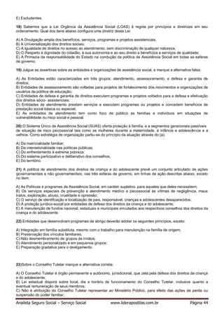 Analista Seguro Social – Serviço Social www.liderapostilas.com.br Página 44
E) Excludentes.
18) Sabemos que a Lei Orgânica da Assistência Social (LOAS) é regida por princípios e diretrizes em seu
ordenamento. Qual dos itens abaixo configura uma diretriz desta Lei:
A) A Divulgação ampla dos benefícios, serviços, programas e projetos assistenciais;
B) A Universalização dos direitos sociais;
C) A Igualdade de direitos no acesso ao atendimento, sem discriminação de qualquer natureza;
D) O Respeito à dignidade do cidadão, à sua autonomia e ao seu direito a benefícios e serviços de qualidade;
E) A Primazia da responsabilidade do Estado na condução da política de Assistência Social em todas as esferas
de governo.
19) Julgue as assertivas sobre as entidades e organizações de assistência social, e marque a alternativa falsa:
A) As Entidades estão caracterizadas em três grupos: atendimento, assessoramento, e defesa e garantia de
direitos;
B) Entidades de assessoramento são voltadas para projetos de fortalecimento dos movimentos e organizações de
usuários da política de educação;
C) Entidades de defesa e garantia de direitos executam programas e projetos voltados para a defesa e efetivação
dos direitos sócio- assistenciais;
D) Entidades de atendimento prestam serviços e executam programas ou projetos e concedem benefícios de
prestação social básica ou especial;
E) As entidades de atendimento tem como foco de público as famílias e indivíduos em situações de
vulnerabilidade ou risco social e pessoal.
20) O Sistema Único de Assistência Social (SUAS) oferta proteção à família, e a segmentos geracionais passíveis
de situação de risco psicossocial tais como as mulheres durante a maternidade, à infância e adolescência e a
velhice. Como estratégia de organização partiu-se do princípio da atuação através do (a):
A) Da matricialidade familiar;
B) Da intersetorialidade nas políticas públicas;
C) Do enfrentamento à extrema pobreza;
D) Do sistema participativo e deliberativo dos conselhos;
E) Do território.
21) A política de atendimento dos direitos da criança e do adolescente prevê um conjunto articulado de ações
governamentais e não governamentais, nas três esferas de governo, em linhas de ação descritas abaixo, exceto
no item:
A) As Políticas e programas de Assistência Social, em caráter supletivo, para aqueles que deles necessitem;
B) Os serviços especiais de prevenção e atendimento médico e psicossocial às vítimas de negligência, maus
tratos, exploração, abuso, crueldade e opressão;
C) O serviço de identificação e localização de pais, responsável, crianças e adolescentes desaparecidos;
D) A proteção jurídico-social por entidades de defesa dos direitos da criança e do adolescente;
E) A manutenção de fundos nacional, estaduais e municipais vinculados aos respectivos conselhos dos direitos da
criança e do adolescente.
22) Entidades que desenvolvam programas de abrigo deverão adotar os seguintes princípios, exceto:
A) Integração em família substituta, mesmo com o trabalho para manutenção na família de origem;
B) Preservação dos vínculos familiares;
C) Não desmembramento de grupos de irmãos;
D) Atendimento personalizado e em pequenos grupos;
E) Preparação gradativa para o desligamento.
23)Sobre o Conselho Tutelar marque a alternativa correta:
A) O Conselho Tutelar é órgão permanente e autônomo, jurisdicional, que zela pela defesa dos direitos da criança
e do adolescente;
B) Lei estadual disporá sobre local, dia e horário de funcionamento do Conselho Tutelar, inclusive quanto a
eventual remuneração de seus membros;
C) Não é atribuição do Conselho Tutelar representar ao Ministério Público, para efeito das ações de perda ou
suspensão do poder familiar;
 