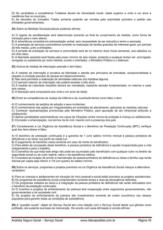 Analista Seguro Social – Serviço Social www.liderapostilas.com.br Página 45
D) Os candidatos a conselheiros Tutelares devem ter idoneidade moral, idade superior a vinte e um anos e
residência fixa no município;
E) As decisões do Conselho Tutelar somente poderão ser revistas pela autoridade judiciária a pedido das
entidades governamentais.
24) Sobre as Medidas Socioeducativas podemos afirmar:
A) O regime de semiliberdade será determinado somente ao final do cumprimento da medida, como forma de
transição para o meio aberto;
B) A advertência consistirá em admoestação verbal, sem necessidade de ser reduzida a termo e assinada;
C) A prestação de serviços comunitários consiste na realização de tarefas gratuitas de interesse geral, por período
de três meses, junto a entidades;
D) A jornada da prestação de serviços à comunidade será de no máximo doze horas semanais, aos sábados ou
em dias úteis;
E) A liberdade assistida será fixada pelo prazo mínimo de seis meses, podendo a qualquer tempo ser prorrogada,
revogada ou substituída por outra medida, ouvido o orientador, o Ministério Público e o defensor.
25) Acerca da medida de internação assinale o item falso:
A) A medida de internação é privativa da liberdade e atende aos princípios de brevidade, excepcionalidade e
respeito à condição peculiar de pessoa em desenvolvimento;
B) Não será permitida a realização de atividades externas sob hipótese alguma;
C) O período máximo de internação não poderá exceder a três anos;
D) A medida de Liberdade Assistida deverá ser reavaliada, mediante decisão fundamentada, no máximo a cada
seis meses;
E) A liberação será compulsória aos vinte e um anos de idade.
26) Entre as competências da Justiça da Infância e da Juventude temos como falso o item:
A) O conhecimento de pedidos de adoção e seus incidentes;
B) O conhecimento das ações por irregularidades em entidades de atendimento, aplicando as medidas cabíveis;
C) Conhecer representações promovidas pelo Ministério Público, para apuração de ato infracional atribuído a
adolescente;
D) Aplicar penalidades administrativas nos casos de infrações contra norma de proteção à criança ou adolescente;
E) Conceder a emancipação, nos termos da lei civil, mesmo com a presença dos pais.
27) Considerando a Lei Orgânica da Assistência Social e o Benefício de Prestação Continuada (BPC) verifique
qual dos itens abaixo é falso:
A) O benefício de prestação continuada é a garantia de 1 (um) salário mínimo mensal à pessoa portadora de
deficiência e ao idoso nos perfis da citada Lei;
B) O pagamento do benefício cessa somente em caso de morte do beneficiário;
C) Para efeito de concessão deste benefício, a pessoa portadora de deficiência é aquela incapacitada para a vida
independente e para o trabalho;
D) O benefício de que trata este artigo não pode ser acumulado pelo beneficiário com qualquer outro no âmbito da
seguridade social ou de outro regime, salvo o da assistência médica;
E) Considera-se incapaz de prover a manutenção da pessoa portadora de deficiência ou idosa a família cuja renda
mensal per capita seja inferior a 1/4 (um quarto) do salário mínimo.
28) Sobre os serviços, programas e projetos previstos na Lei Orgânica da Assistência Social marque a alternativa
verdadeira:
A) Para as crianças e adolescentes em situação de risco pessoal e social estão previstos os projetos assistenciais;
B) Os programas de assistência social compreendem somente tempo e área de abrangência definidos;
C) Os programas voltados ao idoso e à integração da pessoa portadora de deficiência não serão articulados com
o benefício de prestação continuada;
D) O incentivo a projetos de enfrentamento da pobreza terá cooperação entre organismos governamentais, não
governamentais e da sociedade civil;
E) Os projetos de enfrentamento da pobreza são investimentos somente de ordem econômica nas classes
populares para garantir todas as condições de subsistência.
29) A “questão social”, objeto do Serviço Social tem uma relação com o Serviço Social desde sua gênese como
profissão, ela sustenta sua base de intervenção. De acordo com essa afirmação é correto afirmar:
 