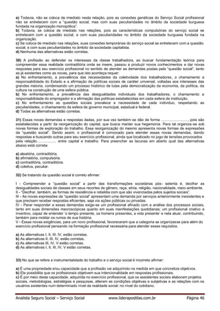 Analista Seguro Social – Serviço Social www.liderapostilas.com.br Página 46
a) Todavia, não se coloca de imediato nesta relação, pois as conexões genéticas do Serviço Social profissional
não se entretecem com a “questão social, mas com suas peculiaridades no âmbito da sociedade burguesa
fundada na organização monopólica”.
b) Todavia, se coloca de imediato nas relações, pois as características compulsórias do serviço social se
entretecem com a questão social, e com suas peculiaridades no âmbito da sociedade burguesa fundada na
organização.
c) Se coloca de imediato nas relações, suas conexões temporárias do serviço social se entretecem com a questão
social, e com suas peculiaridades no âmbito da sociedade capitalista.
d) Nenhuma das alternativas estão corretas.
30) A profissão ao defender os interesses da classe trabalhadora, ao buscar fundamentação teórica para
compreender essa realidade contraditória onde se insere, passou a produzir novos conhecimentos e dar novas
respostas para seu exercício profissional no sentido de atender as demandas postas pela “questão social”, tanto
as já existentes como as novas, para que isto aconteça requer:
a) No enfrentamento, a prevalência das necessidades da coletividade dos trabalhadores, o chamamento a
responsabilidade do Estado e a afirmação de políticas sociais de caráter universal, voltadas aos interesses das
grandes maioria, condensando um processo histórico de lutas pela democratização da economia, da política, da
cultura na construção de uma esfera pública.
b) No enfrentamento, a prevalência das desigualdades individuais dos trabalhadores, o chamamento a
responsabilidade do empregador e a afirmação das políticas estabelecidas em cada esfera de instituição.
c) No enfrentamento as questões sociais prevalece a necessidade de cada individuo, respeitando as
peculiaridades, o chamamento da esfera de governo municipal, estadual e federal.
d) Todas as alternativas estão corretas.
31) Essas novas demandas e respostas dadas, por sua vez também se dão de forma .........................., pois são
estabelecidas a partir da reorganização do capital, que busca manter sua hegemonia. Para tal organiza-se sob
novas formas de exploração do trabalho. Essa reorganização do mesmo apresenta novas formas de expressões
da “questão social”. Sendo assim, o profissional é convocado para atender essas novas demandas, dando
respostas e buscando outras para seu exercício profissional, ainda que localizado no jogo de tensões provocados
pela relação................... entre capital e trabalho. Para preencher as lacunas em aberto qual das alternativas
abaixo está correta:
a) aleatória, contraditória.
b) afirmatória, compulsória.
c) contraditória, contraditória.
d) coletiva, peculiar.
32) Se tratando da questão social é correto afirmar:
I - Compreender a “questão social” a partir das transformações societárias pós- setenta é, decifrar as
desigualdades sociais de classes em seus recortes de gênero, raça, etnia, religião, nacionalidade, meio-ambiente.
II - “Decifrar, também, as formas de resistência e rebeldia com que são vivenciadas pelos sujeitos sociais”.
III - As novas expressões da “questão social” apresentam uma demanda por serviços anteriormente inexistentes e
que precisam receber respostas eficientes, seja via ações públicas ou privadas.
IV - Parar responder a essas demandas exige-se um profissional afinado com a análise dos processos sociais,
tanto em suas dimensões macroscópicas quanto em suas manifestações quotidianas; um profissional criativo e
inventivo, capaz de entender ‘o tempo presente, os homens presentes, a vida presente’ e nela atuar, contribuindo,
também para moldar os rumos de sua história.
V - Essas novas exigências, para um novo profissional, favoreceram que a categoria se organizasse para além do
exercício profissional pensando na formação profissional necessária para atender esses requisitos.
a) As alternativas I, II, III, IV, estão corretas.
b) As alternativas II, III, IV, estão corretas.
c) As alternativas III, IV, V estão corretas.
d) As alternativas I, II, III, IV, V estão corretas.
33) No que se refere a instrumentalidade do trabalho e o serviço social é incorreto afirmar:
a) É uma propriedade e/ou capacidade que a profissão vai adquirindo na medida em que concretiza objetivos.
b) Ela possibilita que os profissionais objetivem sua intencionalidade em respostas profissionais.
c) É por meio desta capacidade, adquirida no exercício profissional, que os assistentes sociais elaboram projetos
sociais, metodologias, estratégias e pesquisas, alteram as condições objetivas e subjetivas e as relações com os
usuários existentes num determinado nível da realidade social: no nível do cotidiano.
 