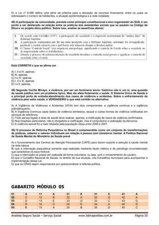 Analista Seguro Social – Serviço Social www.liderapostilas.com.br Página 50
E) a Lei nº 8.080 define uma série de critérios para a alocação de recursos financeiros, entre os quais se
sobressaem o número de habitantes, a situação epidemiológica e a rede instalada.
48) A participação da comunidade, prevista como princípio constitucional e eixo organizador do SUS, é um
ponto a ser destacado na relação entre as práticas dos assistentes sociais que se pautam no Código de
Ética e no projeto ético político. Sobre isso, analise as assertivas abaixo:
Está CORRETO o que se afirma em
A) I, II e IV, apenas.
B) III, apenas.
C) I e IV, apenas.
D) I, II e III, apenas.
E) I e II, apenas.
49) Segundo Cecília Minayo, a violência, por ser um fenômeno sócio- histórico não é, em si, uma questão
de saúde pública nem um problema típico. Mas ela afeta fortemente a saúde. O Sistema Único de Saúde é
a principal porta de entrada-atendimento dos casos de violência e acidentes. Sobre o enfrentamento da
violência pelo setor saúde, é VERDADEIRO o que está contido na alternativa
A) A Vigilância de Violências e Acidentes (VIVA) tem dois componentes: a vigilância contínua e a vigilância
policialinquérito.
B) A Vigilância Contínua capta dados de violência doméstica, sexual e outras formas de violência notificadas em
serviços de referência.
C) Todo serviço ligado à área de saúde deve realizar, apenas, a notificação de casos de violência confirmados.
D) Nos hospitais particulares, não é obrigatória a notificação, mas é compulsória a realização da denúncia.
E) A violência sexual foi a mais relatada pela população idosa entre 2006 e 2007.
50) O processo de Reforma Psiquiátrica no Brasil é compreendido como um conjunto de transformações
de práticas, saberes e valores individuais em relação à pessoa com transtorno mental. A Política Nacional
de Saúde Mental do Ministério da Saúde prevê
A) o funcionamento dos Centros de Atenção Psicossocial (CAPS) para darem suporte à atenção à saúde mental
na rede básica.
B) que a internação psiquiátrica somente seja realizada mediante laudo médico e de psicólogo circunstanciado
que caracterize os seus motivos.
C) que a internação só possa ser realizada de forma voluntária, ou seja, com o consentimento do usuário.
D) que o Conselho Nacional de Saúde, no âmbito de sua atuação, crie Conselhos municipais para acompanhar a
implementação dessa Lei.
E) que os CRAS sejam responsáveis por operacionalizar a referida política.
GABARITO MÓDULO 05
01 A 11 A 21 E 31 C 41 A
02 C 12 B 22 A 32 D 42 A
03 D 13 E 23 D 33 C 43 D
04 D 14 C 24 E 34 A 44 D
05 B 15 A 25 B 35 D 45 C
 