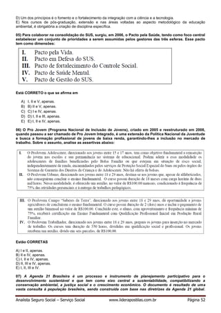 Analista Seguro Social – Serviço Social www.liderapostilas.com.br Página 52
D) Um dos princípios é o fomento e o fortalecimento da integração com a ciência e a tecnologia.
E) Nos cursos de pós-graduação, extensão e nas áreas voltadas ao aspecto metodológico da educação
ambiental, é obrigatória a criação de disciplina específica.
05) Para colaborar na consolidação do SUS, surgiu, em 2006, o Pacto pela Saúde, tendo como foco central
estabelecer um conjunto de prioridades a serem assumidas pelos gestores das três esferas. Esse pacto
tem como dimensões:
Está CORRETO o que se afirma em
A) I, II e V, apenas.
B) B) II e V, apenas.
C) C) I e IV, apenas.
D) D) I, II e III, apenas.
E) E) I, II e IV, apenas.
06) O Pro Jovem (Programa Nacional de Inclusão de Jovens), criado em 2005 e reestruturado em 2008,
quando passou a ser chamado de Pro Jovem Integrado, é uma extensão da Política Nacional da Juventude
e busca a formação profissional de jovens de baixa renda, garantindo-lhes a inclusão no mercado de
trabalho. Sobre o assunto, analise as assertivas abaixo:
Estão CORRETAS
A) I e II, apenas.
B) II e IV, apenas.
C) I, II e IV, apenas.
D) II, III e IV, apenas.
E) I, II, III e IV.
07) A Agenda 21 Brasileira é um processo e instrumento de planejamento participativo para o
desenvolvimento sustentável e que tem como eixo central a sustentabilidade, compatibilizando a
conservação ambiental, a justiça social e o crescimento econômico. O documento é resultado de uma
vasta consulta à população brasileira, sendo construída com base nas diretrizes da Agenda 21 global.
 