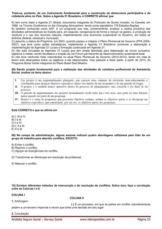 Analista Seguro Social – Serviço Social www.liderapostilas.com.br Página 53
Trata-se, portanto, de um instrumento fundamental para a construção da democracia participativa e da
cidadania ativa no País. Sobre a Agenda 21 Brasileira, é CORRETO afirmar que
A) tem como base a Agenda 21 Global, documento integrante do Protocolo de Quioto iniciado, no Canadá, em
1988, na Toronto Conference on the Changing Atmosphere, tendo como signatários 179 Estados-Nações.
B) também conhecida como A3P, é um programa que visa, primeiramente, analisar a cadeia produtiva das
atividades administrativas do Estado para, em seguida, reorganizá-la de forma a reduzir os gastos, a produção de
resíduos e o uso dos recursos naturais, implementando uma economia sustentável no Governo, em todos os
âmbitos (federal, estadual e municipal).
C) assumiu o status de Programa, em 2003, quando passou a integrar o Plano Plurianual de Governo (PPA 2004-
2007), que teve como ações estratégicas: implementar a Agenda 21 Brasileira, promover a elaboração e
implementação de Agendas 21 Locais e formação continuada em Agenda 21.
D) não está vinculada às Agendas 21 Locais que têm ampla liberdade para elaboração de novos conceitos,
objetivos e metas, sendo facultativa a criação de um Fórum permanente de desenvolvimento sustentável local.
E) não teve nenhuma meta vislumbrada no atual Plano Plurianual de Governo (2012-2015), tendo em vista já
terem sido alcançados todos os objetivos a ela relacionados, mas passará a fazer parte, a partir de 2013, do
Programa Bolsa Verde integrante do Plano Brasil Sem Miséria.
08) Sendo projeto fundamental para a realização das atividades do cotidiano profissional do Assistente
Social, analise os itens abaixo:
Está CORRETO o que se afirma em
A) I, III e IV.
B) I e III.
C) I e IV.
D) I, II e III.
E) II e III.
09) No campo da administração, alguns autores indicam quatro abordagens utilizáveis pelo líder de um
grupo de trabalho para abordar conflitos, EXCETO:
A) Evitar o conflito.
B) Reprimir o conflito.
C) Aguçar as divergências em conflito.
D) Transformar as diferenças em resolução de problemas
E) Maquiar o conflito
10) Existem diferentes métodos de intervenção e de resolução de conflitos. Sobre isso, faça a correlação
entre as Colunas I e II.
COLUNA I
COLUNA II
1. Arbitragem
( ) É um processo, em que as partes em conflito voluntariamente
pedem a um terceiro imparcial e neutro que tome uma decisão em seu lugar
2. Conciliação
 