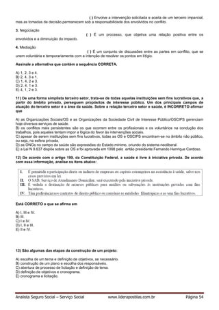 Analista Seguro Social – Serviço Social www.liderapostilas.com.br Página 54
( ) Envolve a intervenção solicitada e aceita de um terceiro imparcial,
mas as tomadas de decisão permanecem sob a responsabilidade dos envolvidos no conflito.
3. Negociação
( ) É um processo, que objetiva uma relação positiva entre os
envolvidos e a diminuição do impacto.
4. Mediação
( ) É um conjunto de discussões entre as partes em conflito, que se
unem voluntária e temporariamente com a intenção de resolver os pontos em litígio.
Assinale a alternativa que contém a sequência CORRETA.
A) 1, 2, 3 e 4.
B) 2, 4, 3 e 1.
C) 1, 4, 2 e 3.
D) 2, 4, 1 e 3.
E) 4, 1, 2 e 3.
11) De uma forma simplista terceiro setor, trata-se de todas aquelas instituições sem fins lucrativos que, a
partir do âmbito privado, perseguem propósitos de interesse público. Um dos principais campos de
atuação do terceiro setor é a área da saúde. Sobre a relação terceiro setor e saúde, é INCORRETO afirmar
que
A) as Organizações Sociais/OS e as Organizações da Sociedade Civil de Interesse Público/OSCIPS gerenciam
hoje diversos serviços de saúde.
B) os conflitos mais persistentes são os que ocorrem entre os profissionais e os voluntários na condução dos
trabalhos, pois aqueles tentam impor a lógica do favor às intervenções sociais.
C) apesar de serem instituições sem fins lucrativos, todas as OS e OSCIPS encontram-se no âmbito não público,
ou seja, na esfera privada.
D) as ONGs no campo da saúde são expressões do Estado mínimo, oriundo do sistema neoliberal.
E) a Lei N 9.637 dispõe sobre as OS e foi aprovada em 1998 pelo então presidente Fernando Henrique Cardoso.
12) De acordo com o artigo 199, da Constituição Federal, a saúde é livre à iniciativa privada. De acordo
com essa informação, analise os itens abaixo:
Está CORRETO o que se afirma em
A) I, III e IV.
B) III.
C) I e IV.
D) I, II e III.
E) II e IV.
13) São algumas das etapas da construção de um projeto:
A) escolha de um tema e definição de objetivos, se necessário.
B) construção de um plano e escolha dos responsáveis.
C) abertura de processo de licitação e definição de tema.
D) definição de objetivos e cronograma.
E) cronograma e licitação.
 
