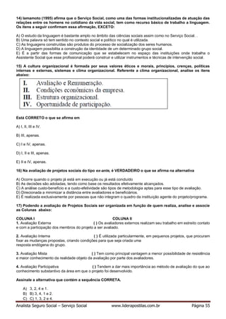 Analista Seguro Social – Serviço Social www.liderapostilas.com.br Página 55
14) Iamamoto (1995) afirma que o Serviço Social, como uma das formas institucionalizadas de atuação das
relações entre os homens no cotidiano da vida social, tem como recurso básico de trabalho a linguagem.
Os itens a seguir confirmam essa afirmação, EXCETO:
A) O estudo da linguagem é bastante amplo no âmbito das ciências sociais assim como no Serviço Social. .
B) Uma palavra só tem sentido no contexto social e político no qual é utilizada.
C) As linguagens construídas são produtos do processo de socialização dos seres humanos.
D) A linguagem possibilita a construção da identidade de um determinado grupo social.
E) É a partir das formas de comunicação que se estabelecem no espaço das instituições onde trabalha o
Assistente Social que esse profissional poderá construir e utilizar instrumentos e técnicas de intervenção social.
15) A cultura organizacional é formada por seus valores éticos e morais, princípios, crenças, políticas
internas e externas, sistemas e clima organizacional. Referente a clima organizacional, analise os itens
abaixo:
Está CORRETO o que se afirma em
A) I, II, III e IV.
B) III, apenas.
C) I e IV, apenas.
D) I, II e III, apenas.
E) II e IV, apenas.
16) Na avaliação de projetos sociais do tipo ex-ante, é VERDADEIRO o que se afirma na alternativa
A) Ocorre quando o projeto já está em execução ou já está concluído
B) As decisões são adotadas, tendo como base os resultados efetivamente alcançados.
C) A análise custo-benefício e a custo-efetividade são tipos de metodologia aptas para esse tipo de avaliação.
D) Direcionada a minimizar a distância entre avaliadores e beneficiários.
E) É realizada exclusivamente por pessoas que não integram o quadro da instituição agente do projeto/programa.
17) Podendo a avaliação de Projetos Sociais ser organizada em função de quem realiza, analise e associe
as Colunas abaixo:
COLUNA I COLUNA II
1. Avaliação Externa ( ) Os avaliadores externos realizam seu trabalho em estreito contato
e com a participação dos membros do projeto a ser avaliado.
2. Avaliação Interna ( ) É utilizada particularmente, em pequenos projetos, que procuram
fixar as mudanças propostas, criando condições para que seja criada uma
resposta endógena do grupo.
3. Avaliação Mista ( ) Tem como principal vantagem a menor possibilidade de resistência
e maior conhecimento da realidade objeto da avaliação por parte dos avaliadores.
4. Avaliação Participativa ( ) Tendem a dar mais importância ao método de avaliação do que ao
conhecimento substantivo da área em que o projeto foi desenvolvido.
Assinale a alternativa que contém a sequência CORRETA.
A) 3, 2, 4 e 1.
B) B) 3, 4, 1 e 2.
C) C) 1, 3, 2 e 4.
 