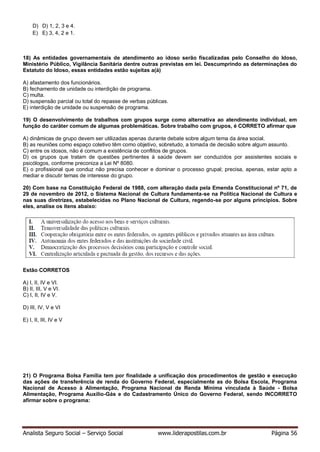 Analista Seguro Social – Serviço Social www.liderapostilas.com.br Página 56
D) D) 1, 2, 3 e 4.
E) E) 3, 4, 2 e 1.
18) As entidades governamentais de atendimento ao idoso serão fiscalizadas pelo Conselho do Idoso,
Ministério Público, Vigilância Sanitária dentre outras previstas em lei. Descumprindo as determinações do
Estatuto do Idoso, essas entidades estão sujeitas a(à)
A) afastamento dos funcionários.
B) fechamento de unidade ou interdição de programa.
C) multa.
D) suspensão parcial ou total do repasse de verbas públicas.
E) interdição de unidade ou suspensão de programa.
19) O desenvolvimento de trabalhos com grupos surge como alternativa ao atendimento individual, em
função do caráter comum de algumas problemáticas. Sobre trabalho com grupos, é CORRETO afirmar que
A) dinâmicas de grupo devem ser utilizadas apenas durante debate sobre algum tema da área social.
B) as reuniões como espaço coletivo têm como objetivo, sobretudo, a tomada de decisão sobre algum assunto.
C) entre os idosos, não é comum a existência de conflitos de grupos.
D) os grupos que tratam de questões pertinentes à saúde devem ser conduzidos por assistentes sociais e
psicólogos, conforme preconiza a Lei Nº 8080.
E) o profissional que conduz não precisa conhecer e dominar o processo grupal; precisa, apenas, estar apto a
mediar e discutir temas de interesse do grupo.
20) Com base na Constituição Federal de 1988, com alteração dada pela Emenda Constitucional nº 71, de
29 de novembro de 2012, o Sistema Nacional de Cultura fundamenta-se na Política Nacional de Cultura e
nas suas diretrizes, estabelecidas no Plano Nacional de Cultura, regendo-se por alguns princípios. Sobre
eles, analise os itens abaixo:
Estão CORRETOS
A) I, II, IV e VI.
B) II, III, V e VI.
C) I, II, IV e V.
D) III, IV, V e VI
E) I, II, III, IV e V
21) O Programa Bolsa Família tem por finalidade a unificação dos procedimentos de gestão e execução
das ações de transferência de renda do Governo Federal, especialmente as do Bolsa Escola, Programa
Nacional de Acesso à Alimentação, Programa Nacional de Renda Mínima vinculada à Saúde - Bolsa
Alimentação, Programa Auxílio-Gás e do Cadastramento Único do Governo Federal, sendo INCORRETO
afirmar sobre o programa:
 