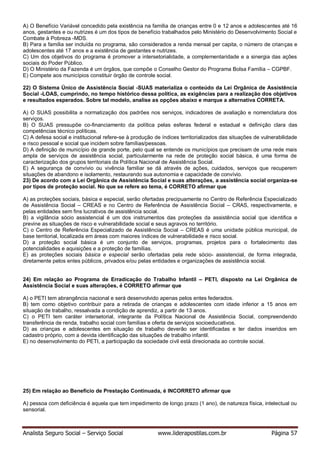 Analista Seguro Social – Serviço Social www.liderapostilas.com.br Página 57
A) O Benefício Variável concedido pela existência na família de crianças entre 0 e 12 anos e adolescentes até 16
anos, gestantes e ou nutrizes é um dos tipos de benefício trabalhados pelo Ministério do Desenvolvimento Social e
Combate à Pobreza -MDS.
B) Para a família ser incluída no programa, são considerados a renda mensal per capita, o número de crianças e
adolescentes até 17 anos e a existência de gestantes e nutrizes.
C) Um dos objetivos do programa é promover a intersetorialidade, a complementaridade e a sinergia das ações
sociais do Poder Público.
D) O Ministério da Fazenda é um órgãos, que compõe o Conselho Gestor do Programa Bolsa Família – CGPBF.
E) Compete aos municípios constituir órgão de controle social.
22) O Sistema Único de Assistência Social -SUAS materializa o conteúdo da Lei Orgânica de Assistência
Social -LOAS, cumprindo, no tempo histórico dessa política, as exigências para a realização dos objetivos
e resultados esperados. Sobre tal modelo, analise as opções abaixo e marque a alternativa CORRETA.
A) O SUAS possibilita a normatização dos padrões nos serviços, indicadores de avaliação e nomenclatura dos
serviços.
B) O SUAS pressupõe co-financiamento da política pelas esferas federal e estadual e definição clara das
competências técnico políticas.
C) A defesa social e institucional refere-se à produção de índices territorializados das situações de vulnerabilidade
e risco pessoal e social que incidem sobre famílias/pessoas.
D) A definição de município de grande porte, pelo qual se entende os municípios que precisam de uma rede mais
ampla de serviços de assistência social, particularmente na rede de proteção social básica, é uma forma de
caracterização dos grupos territoriais da Política Nacional de Assistência Social.
E) A segurança de convívio ou vivência familiar se dá através de ações, cuidados, serviços que recuperem
situações de abandono e isolamento, restaurando sua autonomia e capacidade de convívio.
23) De acordo com a Lei Orgânica de Assistência Social e suas alterações, a assistência social organiza-se
por tipos de proteção social. No que se refere ao tema, é CORRETO afirmar que
A) as proteções sociais, básica e especial, serão ofertadas precipuamente no Centro de Referência Especializado
de Assistência Social – CREAS e no Centro de Referência de Assistência Social – CRAS, respectivamente, e
pelas entidades sem fins lucrativos de assistência social.
B) a vigilância sócio assistencial é um dos instrumentos das proteções da assistência social que identifica e
previne as situações de risco e vulnerabilidade social e seus agravos no território.
C) o Centro de Referência Especializado de Assistência Social – CREAS é uma unidade pública municipal, de
base territorial, localizada em áreas com maiores índices de vulnerabilidade e risco social.
D) a proteção social básica é um conjunto de serviços, programas, projetos para o fortalecimento das
potencialidades e aquisições e a proteção de famílias.
E) as proteções sociais básica e especial serão ofertadas pela rede sócio- assistencial, de forma integrada,
diretamente pelos entes públicos, privados e/ou pelas entidades e organizações de assistência social.
24) Em relação ao Programa de Erradicação do Trabalho Infantil – PETI, disposto na Lei Orgânica de
Assistência Social e suas alterações, é CORRETO afirmar que
A) o PETI tem abrangência nacional e será desenvolvido apenas pelos entes federados.
B) tem como objetivo contribuir para a retirada de crianças e adolescentes com idade inferior a 15 anos em
situação de trabalho, ressalvada a condição de aprendiz, a partir de 13 anos.
C) o PETI tem caráter intersetorial, integrante da Política Nacional de Assistência Social, compreendendo
transferência de renda, trabalho social com famílias e oferta de serviços socioeducativos.
D) as crianças e adolescentes em situação de trabalho deverão ser identificadas e ter dados inseridos em
cadastro próprio, com a devida identificação das situações de trabalho infantil.
E) no desenvolvimento do PETI, a participação da sociedade civil está direcionada ao controle social.
25) Em relação ao Benefício de Prestação Continuada, é INCORRETO afirmar que
A) pessoa com deficiência é aquela que tem impedimento de longo prazo (1 ano), de natureza física, intelectual ou
sensorial.
 