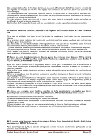 Analista Seguro Social – Serviço Social www.liderapostilas.com.br Página 58
B) a cessação do Benefício de Prestação Continuada concedido à Pessoa com Deficiência, inclusive em razão do
seu ingresso no mercado de trabalho, não impede nova concessão do benefício, desde que atendidos os
requisitos legais.
C) o desenvolvimento das capacidades cognitivas, motoras ou educacionais e a realização de atividades não
remuneradas de habilitação e reabilitação, entre outras, não se constituem em motivo de suspensão ou cessação
do benefício da pessoa com deficiência.
D) irmãos solteiros, desde que vivam sob o mesmo teto, fazem parte da composição familiar, para efeito da
identificação do grupo familiar do requerente.
E) o Benefício de Prestação Continuada pode ser acumulado com pensão especial de natureza indenizatória.
26) Sobre os Benefícios Eventuais, previstos na Lei Orgânica de Assistência Social, é CORRETO afirmar
que
A) se trata de atividades que visam à melhoria de vida da população e direcionadas para as necessidades
básicas.
B) se entendem como instituição de investimento econômico-social nos grupos populares, para melhoria das
condições gerais de subsistência.
C) a concessão e o valor dos benefícios serão regulamentados pelo Conselho de Assistência Social Municipal
mediante critérios definidos pelo Conselho de Assistência Social do Distrito Federal.
D) outros benefícios eventuais para atender necessidades advindas de situações de vulnerabilidade temporária,
com prioridade para a criança, a família, idoso, pessoa com deficiência, gestante, não poderão ser oferecidos.
E) são aqueles que visam ao pagamento de auxílio por natalidade ou morte às famílias cuja renda mensal per
capita seja inferior a ¼ do salário mínimo.
27) Com o processo de redemocratização do país, que se desenvolve ao longo dos anos 1980 e culmina
com a Constituição de 1988, a política social sofre inflexões na perspectiva da cidadania e dos direitos. A
respeito do tema, é INCORRETO afirmar que
A) se dá a ruptura definitiva com o pragmatismo anterior, o que gerou o afastamento com a teoria em que a
política social se restringiria a dominação/cooptação dos trabalhadores, buscando a adesão e a docilidade do
movimento operário.
B) se verifica, nesse período, hegemonia teórica na análise sobre política social, em função das contribuições da
tradição marxista.
C) tem-se a negação da ideia das políticas sociais como aparelhos ideológicos do Estado, presente na literatura
influenciada por Althusser.
D) a despeito de as produções teóricas sobre política social crescerem no debate profissional do Serviço Social e
apontarem a importância do espaço ocupacional nesse campo, esse espaço foi subaproveitado quanto à
compreensão dos vínculos entre política social, questão social e a profissão.
E) apesar das revisões paradigmáticas acerca do tema da política social nos anos 1980, estas traziam alguns
problemas, por comportarem uma certa subestimação das determinações econômicas e uma presença apenas
periférica do debate econômico em geral.
28) Apesar dos avanços, foram também inscritos no texto constitucional orientações que deram
sustentação ao conservantismo no campo da política social, NÃO sendo indicativo desse cenário:
A) Contraditória convivência entre universalidade e seletividade.
B) Derrota das emendas sobre reforma agrária e vitória dos ruralistas.
C) Condições internacionais desfavoráveis, porém internamente favoráveis, haja vista o processo de ascensão
das lutas democráticas.
D) Suporte legal ao setor privado, em que pese a caracterização de dever do Estado para algumas políticas.
E) Existência de contra- tendências que se interpuseram aos princípios orientadores democráticos.
29) O controle social é um dos eixos estruturantes do Sistema Único de Assistência Social – SUAS. Sobre
esse assunto, é CORRETO afirmar que
A) na conformação do SUAS, os espaços privilegiados e únicos nos quais se efetivará a participação são os
conselhos e as conferências.
 
