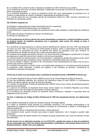 Analista Seguro Social – Serviço Social www.liderapostilas.com.br Página 59
B) os conselhos têm o papel de avaliar a situação da assistência e definir diretrizes para a política.
C) as conferências têm como principais atribuições a deliberação da execução da política de assistência social,
além da aprovação do plano.
D) os conselhos biparitários, no campo da assistência social, têm como representação da sociedade civil, os
usuários ou organizações de usuários, entidades e organizações de assistência social.
E) o controle social tem sua concepção advinda da Constituição Federal de 1988, enquanto instrumento de
efetivação da participação popular.
30) O SUAS é integrado por
A) entidades e organizações que prestam atendimento técnico e assessoria.
B) Conselhos de Direito da Pessoa Idosa e com Deficiência.
C) entes federativos, respectivos conselhos de assistência social e pelas entidades e organizações de assistência
social.
D) Conselho de Defesa e Proteção da Criança e do Adolescente
E) alianças da sociedade civil.
31) Os profissionais de Serviço Social vêm sendo demandados a assessorar a criação de políticas sociais,
de serviços sociais, de trabalhos educativos com a população, entre outros. Em relação ao tema, é
INCORRETO afirmar que
A) a recorrência ao tema assessoria no Serviço Social é identificada em meados dos anos 1970, mas apresenta
um boom nos anos 1990, na conjuntura da reestruturação produtiva, sendo o conhecimento do Serviço Social
solicitado tanto na perspectiva da busca da garantia dos direitos da população como para contribuir no
aprofundamento da redução dos direitos que a citada reestruturação promoveu.
B) o assessor não é aquele que intervém; ele deve, sim, propor caminhos e estratégias ao profissional ou à equipe
que assessora, e estes têm autonomia em acatar ou não as suas proposições.
C) o Serviço Social vem desenvolvendo, com mais frequência, a assessoria à gestão das políticas sociais, sendo
ainda pouco explorada pelos assistentes sociais, assessoria à organização política dos usuários.
D) uma vez atingido o objetivo, principal ou não, da assessoria, esta necessariamente se acaba, uma vez que o
processo não pode ter continuidade.
E) no trabalho de assessoria, o primeiro ponto a ser tratado pelos assessores é o do desenvolvimento do porquê
da assessoria, sendo importante a clareza dos objetivos e das intenções da demanda, considerando os
contraditórios interesses da assessoria.
32) No que se refere à Lei que dispõe sobre a profissão de Assistente Social, é INCORRETO afirmar que
A) o Conselho Regional de Serviço Social- CRESS funciona como Tribunal Regional de Ética Profissional.
B) uma das penalidades aplicadas aos infratores dos dispositivos dessa Lei pelo CRESS é o cancelamento
definitivo do registro, apenas nos casos de extrema gravidade.
C) a Carteira de Identificação Profissional expedida pelos CRESS servirá como carteira de identidade pessoal e
para exercício profissional.
D) o exercício da profissão de Assistente Social requer prévio registro nos Conselhos Regionais que tenham
jurisdição sobre a área de atuação do interessado nos termos dessa Lei.
E) se constituem em atribuição privativa do Assistente Social: treinamento, avaliação e supervisão direta de
estagiários de Serviço Social.
33) Com a instituição do Código de Ética Profissional de 1993 dos Assistentes Sociais, fica determinado
que
A) em trabalho multidisciplinar, poderá ser prestada qualquer informação sigilosa.
B) é direito do Assistente Social participar em sociedades científicas e em entidades representativas e de
organização da categoria que tenham por finalidade a produção de conhecimento, a defesa e a fiscalização do
exercício profissional.
C) se constitui em dever do Assistente Social manter o sigilo profissional.
D) o Assistente Social, quando intimado pela justiça a prestar depoimento, não é obrigado a guardar sigilo
profissional.
E) o Assistente Social não deverá interferir na correlação de forças institucionais, sob o risco de contrariar normas
das instituições.
34) De acordo com as alterações previstas na Lei 8.743/1193, a gestão das ações na área de assistência
social é organizada sob a forma de sistema descentralizado e participativo, denominado Sistema Único de
Assistência Social - SUAS e tem como objetivos:
 