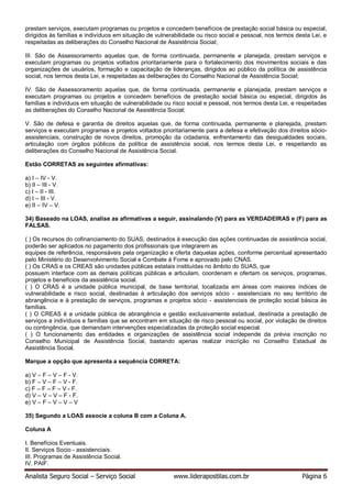 Analista Seguro Social – Serviço Social www.liderapostilas.com.br Página 6
prestam serviços, executam programas ou projetos e concedem benefícios de prestação social básica ou especial,
dirigidos às famílias e indivíduos em situação de vulnerabilidade ou risco social e pessoal, nos termos desta Lei, e
respeitadas as deliberações do Conselho Nacional de Assistência Social;
III. São de Assessoramento aquelas que, de forma continuada, permanente e planejada, prestam serviços e
executam programas ou projetos voltados prioritariamente para o fortalecimento dos movimentos sociais e das
organizações de usuários, formação e capacitação de lideranças, dirigidos ao público da política de assistência
social, nos termos desta Lei, e respeitadas as deliberações do Conselho Nacional de Assistência Social;
IV. São de Assessoramento aquelas que, de forma continuada, permanente e planejada, prestam serviços e
executam programas ou projetos e concedem benefícios de prestação social básica ou especial, dirigidos às
famílias e indivíduos em situação de vulnerabilidade ou risco social e pessoal, nos termos desta Lei, e respeitadas
as deliberações do Conselho Nacional de Assistência Social;
V. São de defesa e garantia de direitos aquelas que, de forma continuada, permanente e planejada, prestam
serviços e executam programas e projetos voltados prioritariamente para a defesa e efetivação dos direitos sócio-
assistenciais, construção de novos direitos, promoção da cidadania, enfrentamento das desigualdades sociais,
articulação com órgãos públicos da política de assistência social, nos termos desta Lei, e respeitando as
deliberações do Conselho Nacional de Assistência Social.
Estão CORRETAS as seguintes afirmativas:
a) I – IV - V.
b) II – III - V.
c) I – II - III.
d) I – III - V.
e) II – IV – V.
34) Baseado na LOAS, analise as afirmativas a seguir, assinalando (V) para as VERDADEIRAS e (F) para as
FALSAS.
( ) Os recursos do cofinanciamento do SUAS, destinados à execução das ações continuadas de assistência social,
poderão ser aplicados no pagamento dos profissionais que integrarem as
equipes de referência, responsáveis pela organização e oferta daquelas ações, conforme percentual apresentado
pelo Ministério do Desenvolvimento Social e Combate à Fome e aprovado pelo CNAS.
( ) Os CRAS e os CREAS são unidades públicas estatais instituídas no âmbito do SUAS, que
possuem interface com as demais políticas públicas e articulam, coordenam e ofertam os serviços, programas,
projetos e benefícios da assistência social.
( ) O CRAS é a unidade pública municipal, de base territorial, localizada em áreas com maiores índices de
vulnerabilidade e risco social, destinadas à articulação dos serviços sócio - assistenciais no seu território de
abrangência e à prestação de serviços, programas e projetos sócio - assistenciais de proteção social básica às
famílias.
( ) O CREAS é a unidade pública de abrangência e gestão exclusivamente estadual, destinada a prestação de
serviços a indivíduos e famílias que se encontram em situação de risco pessoal ou social, por violação de direitos
ou contingência, que demandam intervenções especializadas da proteção social especial.
( ) O funcionamento das entidades e organizações de assistência social independe da prévia inscrição no
Conselho Municipal de Assistência Social, bastando apenas realizar inscrição no Conselho Estadual de
Assistência Social.
Marque a opção que apresenta a sequência CORRETA:
a) V – F – V – F - V.
b) F – V – F – V - F.
c) F – F – F – V - F.
d) V – V – V – F - F.
e) V – F – V – V – V
35) Segundo a LOAS associe a coluna B com a Coluna A.
Coluna A
I. Benefícios Eventuais.
II. Serviços Socio - assistenciais.
III. Programas de Assistência Social.
IV. PAIF.
 