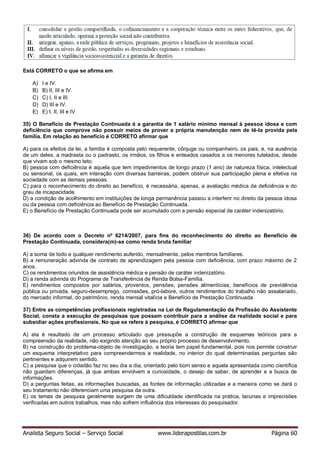 Analista Seguro Social – Serviço Social www.liderapostilas.com.br Página 60
Está CORRETO o que se afirma em
A) I e IV.
B) B) II, III e IV.
C) C) I, II e III.
D) D) III e IV.
E) E) I, II, III e IV
35) O Benefício de Prestação Continuada é a garantia de 1 salário mínimo mensal à pessoa idosa e com
deficiência que comprove não possuir meios de prover a própria manutenção nem de tê-la provida pela
família. Em relação ao benefício é CORRETO afirmar que
A) para os efeitos da lei, a família é composta pelo requerente, cônjuge ou companheiro, os pais, e, na ausência
de um deles, a madrasta ou o padrasto, os irmãos, os filhos e enteados casados e os menores tutelados, desde
que vivam sob o mesmo teto.
B) pessoa com deficiência é aquela que tem impedimentos de longo prazo (1 ano) de natureza física, intelectual
ou sensorial, os quais, em interação com diversas barreiras, podem obstruir sua participação plena e efetiva na
sociedade com as demais pessoas.
C) para o reconhecimento do direito ao benefício, é necessária, apenas, a avaliação médica da deficiência e do
grau de incapacidade.
D) a condição de acolhimento em instituições de longa permanência passou a interferir no direito da pessoa idosa
ou da pessoa com deficiência ao Benefício de Prestação Continuada.
E) o Benefício de Prestação Continuada pode ser acumulado com a pensão especial de caráter indenizatório.
36) De acordo com o Decreto nº 6214/2007, para fins do reconhecimento do direito ao Benefício de
Prestação Continuada, considera(m)-se como renda bruta familiar
A) a soma de todo e qualquer rendimento auferido, mensalmente, pelos membros familiares.
B) a remuneração advinda de contrato de aprendizagem pela pessoa com deficiência, com prazo máximo de 2
anos.
C) os rendimentos oriundos de assistência médica e pensão de caráter indenizatório.
D) a renda advinda do Programa de Transferência de Renda Bolsa-Família.
E) rendimentos compostos por salários, proventos, pensões, pensões alimentícias, benefícios de previdência
pública ou privada, seguro-desemprego, comissões, pró-labore, outros rendimentos do trabalho não assalariado,
do mercado informal, do patrimônio, renda mensal vitalícia e Benefício de Prestação Continuada.
37) Entre as competências profissionais registradas na Lei de Regulamentação da Profissão do Assistente
Social, consta a execução de pesquisas que possam contribuir para a análise da realidade social e para
subsidiar ações profissionais. No que se refere à pesquisa, é CORRETO afirmar que
A) ela é resultado de um processo articulado que pressupõe a construção de esquemas teóricos para a
compreensão da realidade, não exigindo atenção ao seu próprio processo de desenvolvimento.
B) na construção do problema-objeto de investigação, a teoria tem papel fundamental, pois nos permite construir
um esquema interpretativo para compreendermos a realidade, no interior do qual determinadas perguntas são
pertinentes e adquirem sentido.
C) a pesquisa que o cidadão faz no seu dia a dia, orientado pelo bom senso e aquela apresentada como científica
não guardam diferenças, já que ambas envolvem a curiosidade, o desejo de saber, de aprender e a busca de
informações.
D) a perguntas feitas, as informações buscadas, as fontes de informação utilizadas e a maneira como se dará o
seu tratamento não diferenciam uma pesquisa da outra.
E) os temas de pesquisa geralmente surgem de uma dificuldade identificada na prática, lacunas e imprecisões
verificadas em outros trabalhos, mas não sofrem influência dos interesses do pesquisador.
 