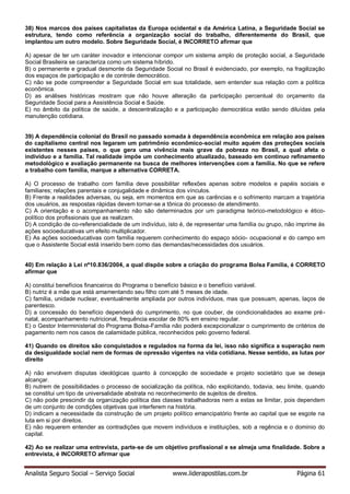 Analista Seguro Social – Serviço Social www.liderapostilas.com.br Página 61
38) Nos marcos dos países capitalistas da Europa ocidental e da América Latina, a Seguridade Social se
estrutura, tendo como referência a organização social do trabalho, diferentemente do Brasil, que
implantou um outro modelo. Sobre Seguridade Social, é INCORRETO afirmar que
A) apesar de ter um caráter inovador e intencionar compor um sistema amplo de proteção social, a Seguridade
Social Brasileira se caracteriza como um sistema híbrido.
B) o permanente e gradual desmonte da Seguridade Social no Brasil é evidenciado, por exemplo, na fragilização
dos espaços de participação e de controle democrático.
C) não se pode compreender a Seguridade Social em sua totalidade, sem entender sua relação com a política
econômica.
D) as análises históricas mostram que não houve alteração da participação percentual do orçamento da
Seguridade Social para a Assistência Social e Saúde.
E) no âmbito da política de saúde, a descentralização e a participação democrática estão sendo diluídas pela
manutenção cotidiana.
39) A dependência colonial do Brasil no passado somada à dependência econômica em relação aos países
do capitalismo central nos legaram um patrimônio econômico-social muito aquém das proteções sociais
existentes nesses países, o que gera uma vivência mais grave da pobreza no Brasil, a qual afeta o
indivíduo e a família. Tal realidade impõe um conhecimento atualizado, baseado em contínuo refinamento
metodológico e avaliação permanente na busca de melhores intervenções com a família. No que se refere
a trabalho com família, marque a alternativa CORRETA.
A) O processo de trabalho com família deve possibilitar reflexões apenas sobre modelos e papéis sociais e
familiares; relações parentais e conjugalidade e dinâmica dos vínculos.
B) Frente a realidades adversas, ou seja, em momentos em que as carências e o sofrimento marcam a trajetória
dos usuários, as respostas rápidas devem tornar-se a tônica do processo de atendimento.
C) A orientação e o acompanhamento não são determinados por um paradigma teórico-metodológico e ético-
político dos profissionais que as realizam.
D) A condição de co-referencialidade de um indivíduo, isto é, de representar uma família ou grupo, não imprime às
ações socioeducativas um efeito multiplicador.
E) As ações socioeducativas com família requerem conhecimento do espaço sócio- ocupacional e do campo em
que o Assistente Social está inserido bem como das demandas/necessidades dos usuários.
40) Em relação à Lei nº10.836/2004, a qual dispõe sobre a criação do programa Bolsa Família, é CORRETO
afirmar que
A) constitui benefícios financeiros do Programa o benefício básico e o benefício variável.
B) nutriz é a mãe que está amamentando seu filho com até 5 meses de idade.
C) família, unidade nuclear, eventualmente ampliada por outros indivíduos, mas que possuam, apenas, laços de
parentesco.
D) a concessão do benefício dependerá do cumprimento, no que couber, de condicionalidades ao exame pré-
natal, acompanhamento nutricional, frequência escolar de 80% em ensino regular.
E) o Gestor Interministerial do Programa Bolsa-Família não poderá excepcionalizar o cumprimento de critérios de
pagamento nem nos casos de calamidade pública, reconhecidos pelo governo federal.
41) Quando os direitos são conquistados e regulados na forma da lei, isso não significa a superação nem
da desigualdade social nem de formas de opressão vigentes na vida cotidiana. Nesse sentido, as lutas por
direito
A) não envolvem disputas ideológicas quanto à concepção de sociedade e projeto societário que se deseja
alcançar.
B) nutrem de possibilidades o processo de socialização da política, não explicitando, todavia, seu limite, quando
se constitui um tipo de universalidade abstrata no reconhecimento de sujeitos de direitos.
C) não pode prescindir da organização política das classes trabalhadoras nem a estas se limitar, pois dependem
de um conjunto de condições objetivas que interferem na história.
D) indicam a necessidade da construção de um projeto político emancipatório frente ao capital que se esgote na
luta em si por direitos.
E) não requerem entender as contradições que movem indivíduos e instituições, sob a regência e o domínio do
capital.
42) Ao se realizar uma entrevista, parte-se de um objetivo profissional e se almeja uma finalidade. Sobre a
entrevista, é INCORRETO afirmar que
 