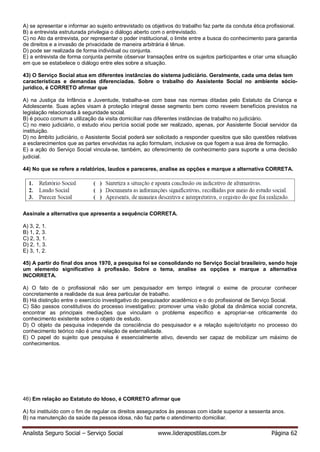 Analista Seguro Social – Serviço Social www.liderapostilas.com.br Página 62
A) se apresentar e informar ao sujeito entrevistado os objetivos do trabalho faz parte da conduta ética profissional.
B) a entrevista estruturada privilegia o diálogo aberto com o entrevistado.
C) no Ato da entrevista, por representar o poder institucional, o limite entre a busca do conhecimento para garantia
de direitos e a invasão de privacidade de maneira arbitrária é tênue.
D) pode ser realizada de forma individual ou conjunta.
E) a entrevista de forma conjunta permite observar transações entre os sujeitos participantes e criar uma situação
em que se estabelece o diálogo entre eles sobre a situação.
43) O Serviço Social atua em diferentes instâncias do sistema judiciário. Geralmente, cada uma delas tem
características e demandas diferenciadas. Sobre o trabalho do Assistente Social no ambiente sócio-
jurídico, é CORRETO afirmar que
A) na Justiça da Infância e Juventude, trabalha-se com base nas normas ditadas pelo Estatuto da Criança e
Adolescente. Suas ações visam à proteção integral desse segmento bem como reveem benefícios previstos na
legislação relacionada à seguridade social.
B) é pouco comum a utilização da visita domiciliar nas diferentes instâncias de trabalho no judiciário.
C) no meio judiciário, o estudo eou perícia social pode ser realizado, apenas, por Assistente Social servidor da
instituição.
D) no âmbito judiciário, o Assistente Social poderá ser solicitado a responder quesitos que são questões relativas
a esclarecimentos que as partes envolvidas na ação formulam, inclusive os que fogem a sua área de formação.
E) a ação do Serviço Social vincula-se, também, ao oferecimento de conhecimento para suporte a uma decisão
judicial.
44) No que se refere a relatórios, laudos e pareceres, analise as opções e marque a alternativa CORRETA.
Assinale a alternativa que apresenta a sequência CORRETA.
A) 3, 2, 1.
B) 1, 2, 3.
C) 2, 3, 1.
D) 2, 1, 3.
E) 3, 1, 2.
45) A partir do final dos anos 1970, a pesquisa foi se consolidando no Serviço Social brasileiro, sendo hoje
um elemento significativo à profissão. Sobre o tema, analise as opções e marque a alternativa
INCORRETA.
A) O fato de o profissional não ser um pesquisador em tempo integral o exime de procurar conhecer
concretamente a realidade da sua área particular de trabalho.
B) Há distinção entre o exercício investigativo do pesquisador acadêmico e o do profissional de Serviço Social.
C) São passos constitutivos do processo investigativo: promover uma visão global da dinâmica social concreta,
encontrar as principais mediações que vinculam o problema específico e apropriar-se criticamente do
conhecimento existente sobre o objeto de estudo.
D) O objeto da pesquisa independe da consciência do pesquisador e a relação sujeitoobjeto no processo do
conhecimento teórico não é uma relação de externalidade.
E) O papel do sujeito que pesquisa é essencialmente ativo, devendo ser capaz de mobilizar um máximo de
conhecimentos.
46) Em relação ao Estatuto do Idoso, é CORRETO afirmar que
A) foi instituído com o fim de regular os direitos assegurados às pessoas com idade superior a sessenta anos.
B) na manutenção da saúde da pessoa idosa, não faz parte o atendimento domiciliar.
 