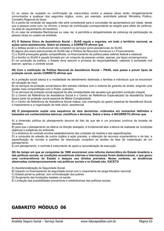 Analista Seguro Social – Serviço Social www.liderapostilas.com.br Página 63
C) os casos de suspeita ou confirmação de maus-tratos contra a pessoa idosa serão obrigatoriamente
comunicados a qualquer dos seguintes órgãos, como, por exemplo, autoridade policial, Ministério Público,
Conselho Regional do Idoso.
D) a perda da condição de segurado não será considerada para a concessão da aposentadoria por idade, desde
que a pessoa conte com, no mínimo, o tempo de contribuição correspondente ao exigido para efeito de carência,
na data do requerimento do benefício.
E) no caso de entidades filantrópicas ou casa -lar, é permitida a obrigatoriedade de cobrança da participação da
pessoa idosa no custeio da entidade.
47) O Sistema Único de Assistência Social – SUAS regula e organiza, em todo o território nacional, as
ações sócio-assistenciais. Sobre tal sistema, é CORRETO afirmar que
A) a defesa social e a institucional não compõem os serviços sócio-assistenciais do SUAS.
B) alguns dos eixos estruturantes do SUAS são a Política de Recursos Humanos e o Financiamento.
C) o SUAS pressupõe gestão compartilhada, co-financiamento da política pelas esferas federal e estadual.
D) a família no SUAS é aquela formada por um conjunto de pessoas unidas, apenas, por laços consanguíneos.
E) na condução da política, o Estado deve assumir a primazia da responsabilidade, cabendo à sociedade civil
exercer, apenas, o controle social.
48) Com a instituição da Política Nacional de Assistência Social – PNAS, esta passa a prever tipos de
proteção social, sendo CORRETO afirmar que
A) a proteção social básica é a modalidade de atendimento destinada a famílias e indivíduos que se encontram
em situação de risco.
B) os serviços da proteção social básica têm estreita interface com o sistema de garantia de direito, exigindo uma
gestão mais compartilhada com o Poder Judiciário.
C) os serviços de proteção social especial de alta complexidade são aqueles que garantem proteção integral.
D) o Centro de Referência de Assistência Social e o Centro de Referência Especializado da Assistência Social
fazem parte da proteção social especial de Média Complexidade.
E) o Centro de Referência de Assistência Social realiza, sob orientação do gestor estadual de Assistência Social,
o mapeamento e a organização da rede sócio- assistencial.
49) O planejamento supõe uma sequência de atos decisórios, ordenados em momentos definidos e
baseados em conhecimentos teóricos, científicos e técnicos. Sobre o tema, é INCORRETO afirmar que
A) a dimensão política do planejamento decorre do fato de que ele é um processo contínuo de tomada de
decisões.
B) para que o planejamento se efetive na direção desejada, é fundamental aliar a leitura da realidade às condições
objetivas e subjetivas do ambiente.
C) a dinâmica do controle envolve estabelecimento das unidades de medida e das especificações.
D) a conquista da adesão de outros órgãos à ação prevista, a obtenção de recursos orçamentários e de leis, a
especificação de normas e padrões de intervenção compõem as tarefas da fase de implantação de um
planejamento.
E) em planejamento, o controle é instrumento de apoio e racionalização da execução.
50) Ao tempo em que as conquistas de 1988 anunciaram uma reforma democrática do Estado brasileiro e
das políticas sociais, as condições econômicas internas e internacionais foram desfavoráveis, o que gerou
uma contrarreforma do Estado e ataques aos direitos previstos. Nesse contexto, as tendências
observadas contemporaneamente nas políticas sociais e no Estado são, EXCETO
A) Assistencialização da Seguridade Social.
B) Impacto no financiamento da seguridade social com o crescimento da carga tributária nacional.
C) Estado penal ou policial, com criminalização dos pobres.
D) Surgimento das fundações estatais na saúde.
E) Limitação das possibilidades preventivas e redistributivas das políticas sociais.
GABARITO MÓDULO 06
 