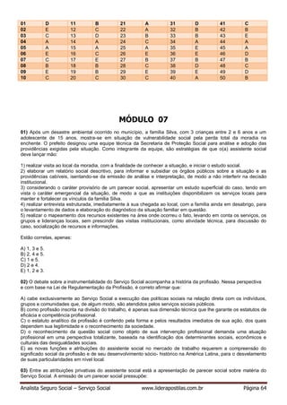 Analista Seguro Social – Serviço Social www.liderapostilas.com.br Página 64
01 D 11 B 21 A 31 D 41 C
02 E 12 C 22 A 32 B 42 B
03 C 13 D 23 B 33 B 43 E
04 A 14 A 24 C 34 A 44 A
05 A 15 A 25 A 35 E 45 A
06 E 16 C 26 E 36 E 46 D
07 C 17 E 27 B 37 B 47 B
08 B 18 B 28 C 38 D 48 C
09 E 19 B 29 E 39 E 49 D
10 C 20 C 30 C 40 A 50 B
MÓDULO 07
01) Após um desastre ambiental ocorrido no município, a família Silva, com 3 crianças entre 2 e 6 anos e um
adolescente de 15 anos, mostra-se em situação de vulnerabilidade social pela perda total da moradia na
enchente. O prefeito designou uma equipe técnica da Secretaria de Proteção Social para análise e adoção das
providências exigidas pela situação. Como integrante da equipe, são estratégias de que o(a) assistente social
deve lançar mão:
1) realizar visita ao local da moradia, com a finalidade de conhecer a situação, e iniciar o estudo social.
2) elaborar um relatório social descritivo, para informar e subsidiar os órgãos públicos sobre a situação e as
providências cabíveis, isentando-se da emissão de análise e interpretação, de modo a não interferir na decisão
institucional.
3) considerando o caráter provisório de um parecer social, apresentar um estudo superficial do caso, tendo em
vista o caráter emergencial da situação, de modo a que as instituições disponibilizem os serviços locais para
manter e fortalecer os vínculos da família Silva.
4) realizar entrevista estruturada, imediatamente à sua chegada ao local, com a família ainda em desabrigo, para
o levantamento de dados e elaboração do diagnóstico da situação familiar em questão.
5) realizar o mapeamento dos recursos existentes na área onde ocorreu o fato, levando em conta os serviços, os
grupos e lideranças locais, sem prescindir das visitas institucionais, como atividade técnica, para discussão do
caso, socialização de recursos e informações.
Estão corretas, apenas:
A) 1, 3 e 5.
B) 2, 4 e 5.
C) 1 e 5.
D) 2 e 4.
E) 1, 2 e 3.
02) O debate sobre a instrumentalidade do Serviço Social acompanha a história da profissão. Nessa perspectiva
e com base na Lei de Regulamentação da Profissão, é correto afirmar que:
A) cabe exclusivamente ao Serviço Social a execução das políticas sociais na relação direta com os indivíduos,
grupos e comunidades que, de algum modo, são atendidos pelos serviços sociais públicos.
B) como profissão inscrita na divisão do trabalho, é apenas sua dimensão técnica que lhe garante os estatutos de
eficácia e competência profissional.
C) o estatuto analítico da profissão é conferido pela forma e pelos resultados imediatos de sua ação, dos quais
dependem sua legitimidade e o reconhecimento da sociedade.
D) o reconhecimento da questão social como objeto de sua intervenção profissional demanda uma atuação
profissional em uma perspectiva totalizante, baseada na identificação dos determinantes sociais, econômicos e
culturais das desigualdades sociais.
E) as novas funções e atribuições do assistente social no mercado de trabalho requerem a compreensão do
significado social da profissão e de seu desenvolvimento sócio- histórico na América Latina, para o desvelamento
de suas particularidades em nível local.
03) Entre as atribuições privativas do assistente social está a apresentação de parecer social sobre matéria do
Serviço Social. A emissão de um parecer social pressupõe:
 
