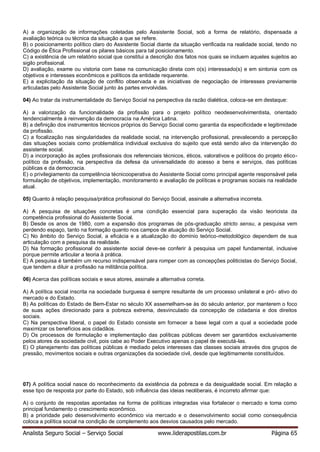 Analista Seguro Social – Serviço Social www.liderapostilas.com.br Página 65
A) a organização de informações coletadas pelo Assistente Social, sob a forma de relatório, dispensada a
avaliação teórica ou técnica da situação a que se refere.
B) o posicionamento político claro do Assistente Social diante da situação verificada na realidade social, tendo no
Código de Ética Profissional os pilares básicos para tal posicionamento.
C) a existência de um relatório social que constitui a descrição dos fatos nos quais se incluem aqueles sujeitos ao
sigilo profissional.
D) avaliação, exame ou vistoria com base na comunicação direta com o(s) interessado(s) e em sintonia com os
objetivos e interesses econômicos e políticos da entidade requerente.
E) a explicitação da situação de conflito observada e as iniciativas de negociação de interesses previamente
articuladas pelo Assistente Social junto às partes envolvidas.
04) Ao tratar da instrumentalidade do Serviço Social na perspectiva da razão dialética, coloca-se em destaque:
A) a valorização da funcionalidade da profissão para o projeto político neodesenvolvimentista, orientado
tendencialmente à reinvenção da democracia na América Latina.
B) a definição dos instrumentos técnicos próprios do Serviço Social como garantia da especificidade e legitimidade
da profissão.
C) a focalização nas singularidades da realidade social, na intervenção profissional, prevalecendo a percepção
das situações sociais como problemática individual exclusiva do sujeito que está sendo alvo da intervenção do
assistente social.
D) a incorporação às ações profissionais dos referenciais técnicos, éticos, valorativos e políticos do projeto ético-
político da profissão, na perspectiva da defesa da universalidade do acesso a bens e serviços, das políticas
públicas e da democracia.
E) o privilegiamento da competência técnicooperativa do Assistente Social como principal agente responsável pela
formulação de objetivos, implementação, monitoramento e avaliação de políticas e programas sociais na realidade
atual.
05) Quanto à relação pesquisa/prática profissional do Serviço Social, assinale a alternativa incorreta.
A) A pesquisa de situações concretas é uma condição essencial para superação da visão teoricista da
competência profissional do Assistente Social.
B) Desde os anos de 1980, com a expansão dos programas de pós-graduação stricto sensu, a pesquisa vem
perdendo espaço, tanto na formação quanto nos campos de atuação do Serviço Social.
C) No âmbito do Serviço Social, a eficácia e a atualização do domínio teórico-metodológico dependem de sua
articulação com a pesquisa da realidade.
D) Na formação profissional do assistente social deve-se conferir à pesquisa um papel fundamental, inclusive
porque permite articular a teoria à prática.
E) A pesquisa é também um recurso indispensável para romper com as concepções politicistas do Serviço Social,
que tendem a diluir a profissão na militância política.
06) Acerca das políticas sociais e seus atores, assinale a alternativa correta.
A) A política social inscrita na sociedade burguesa é sempre resultante de um processo unilateral e pró- ativo do
mercado e do Estado.
B) As políticas do Estado de Bem-Estar no século XX assemelham-se às do século anterior, por manterem o foco
de suas ações direcionado para a pobreza extrema, desvinculado da concepção de cidadania e dos direitos
sociais.
C) Na perspectiva liberal, o papel do Estado consiste em fornecer a base legal com a qual a sociedade pode
maximizar os benefícios aos cidadãos.
D) Os processos de formulação e implementação das políticas públicas devem ser garantidos exclusivamente
pelos atores da sociedade civil, pois cabe ao Poder Executivo apenas o papel de executá-las.
E) O planejamento das políticas públicas é mediado pelos interesses das classes sociais através dos grupos de
pressão, movimentos sociais e outras organizações da sociedade civil, desde que legitimamente constituídos.
07) A política social nasce do reconhecimento da existência da pobreza e da desigualdade social. Em relação a
esse tipo de resposta por parte do Estado, sob influência das ideias neoliberais, é incorreto afirmar que:
A) o conjunto de respostas apontadas na forma de políticas integradas visa fortalecer o mercado e toma como
principal fundamento o crescimento econômico.
B) a prioridade pelo desenvolvimento econômico via mercado e o desenvolvimento social como consequência
coloca a política social na condição de complemento aos desvios causados pelo mercado.
 