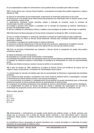 Analista Seguro Social – Serviço Social www.liderapostilas.com.br Página 67
E) da complexidade do objeto de conhecimento e das questões éticas suscitadas pela coleta de dados.
12) É correto afirmar que o Serviço Social brasileiro, na perspectiva do projeto ético-político hegemônico, desde a
década de 1990:
A) absorve as expressões da pós-modernidade, revalorizando as dimensões particulares do ser social.
B) orienta-se por uma direção social referenciada pela perspectiva de colaboração entre as classes sociais, tendo
como parâmetro a justiça social.
C) desempenha importante função educativa voltada à obtenção do consenso social no processo de
transformação da ordem societária.
D) privilegia a parceria entre Estado e sociedade civil na intenção de superação da pobreza, reafirmando o
princípio da solidariedade social.
E) afirma a vitalidade do materialismo histórico e dialético como paradigma de análise e intervenção na realidade.
13) O Movimento de Reconceituação do Serviço Social, emergente na década de 1960, na América Latina:
A) teve um caráter homogêneo e consensual, apontando na direção da modernização da ação profissional.
B) cresceu a partir da crítica ao Serviço Social tradicional, marcado pela orientação funcionalista, pela prática
empiricista e paliativa.
C) consolidou o paradigma da modernização na prática profissional.
D) incorporou as teorias hegemônicas no Serviço Social norte-americano, adaptando-as à realidade nacional.
E) afirmou a importância do assistente social como agente técnico executor das políticas sociais.
14) Entre os princípios fundamentais que embasam o Serviço Social na perspectiva do projeto ético-político
profissional, figuram:
A) defesa da liberdade e do individualismo.
B) orientação por um projeto social revolucionário e emancipatório.
C) focalização das políticas sociais nas populações abaixo da linha da pobreza e publicilzação dos direitos sociais.
D) negação da cidadania burguesa e reorientação do paradigma da solidariedade em nome da responsabilidade
social.
E) defesa dos direitos humanos e sociais e recusa do arbítrio e do autoritarismo.
15) A partir da década de 1960, identifica-se na prática do Serviço Social uma tendência de ruptura com as
origens e traços conservadores. Consideram-se manifestações dessa ruptura:
1) a estruturação do mercado de trabalho pela mão da racionalização da filantropia e organização das atividades
caritativas.
2) um sistema de saber sincrético, considerado como a face visível do ecletismo teórico e metodológico, vinculado
à intercorrência de vetores histórico-sociais e aos avanços tecnológicos.
3) o reconhecimento da profissão e o estabelecimento formal-abstrato de pautas orientadoras para a intervenção
profissional inseridas na teoria produzida através da sistematização da própria prática.
4) o surgimento do pluralismo profissional como resultado do recurso a diversificadas matrizes teórico-ideológicas.
5) a subalternidade da prática do Serviço Social aos valores e ideologia das organizações em que atua e
reorientação dos programas sociais, tendo como referência o militantismo inspirado no catolicismo social.
Estão corretas, apenas:
A) 2 e 4.
B) 3 e 5.
C) 1, 3 e 5.
D) 2, 4 e 5.
E) 1 e 5.
16) Historicamente, o enfrentamento da questão social através das políticas sociais, no Brasil, expressa uma
tensão que se comunica com a prática do Serviço Social, indicando o rumo ético-político para o exercício
profissional. Nesse sentido, o Código de Ética define princípios e diretrizes de ação que exigem do assistente
social:
A) competência crítica e apropriação de saberes articulados com o avanço tecnológico e a efetivação do projeto
bolivariano de emancipação da América Latina.
 