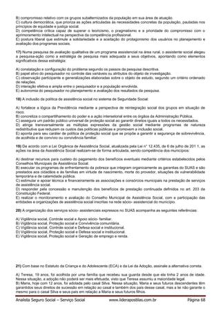 Analista Seguro Social – Serviço Social www.liderapostilas.com.br Página 68
B) compromisso relativo com os grupos subalternizados da população em sua área de atuação.
C) cultura democrática, que prioriza as ações articuladas às necessidades concretas da população, pautadas nos
princípios de equidade e justiça social.
D) competência crítica capaz de superar o teoricismo, o pragmatismo e a prioridade do compromisso com o
aprimoramento intelectual na perspectiva da competência profissional.
E) postura liberal que estimule a solidariedade e a aceitação do protagonismo dos usuários no planejamento e
avaliação dos programas sociais.
17) Numa pesquisa de avaliação qualitativa de um programa assistencial na área rural, o assistente social elegeu
a pesquisa-ação como a estratégia de pesquisa mais adequada a seus objetivos, apontando como elementos
significativos dessa estratégia:
A) constatação e configuração do problema segundo os passos da pesquisa descritiva.
B) papel ativo do pesquisador no controle das variáveis ou atributos do objeto de investigação.
C) observação participante e generalizações elaboradas sobre o objeto de estudo, segundo um critério ordenado
de relações.
D) interação efetiva e ampla entre o pesquisador e a população envolvida.
E) autonomia do pesquisador no planejamento e avaliação dos resultados da pesquisa.
18) A inclusão da política de assistência social no sistema de Seguridade Social:
A) fortalece a lógica da Previdência mediante a perspectiva de reintegração social dos grupos em situação de
risco.
B) concretiza o compartilhamento do poder e a ação intersetorial entre os órgãos da Administração Pública.
C) assegura um padrão público universal de proteção social ao garantir direitos iguais a todos os necessitados.
D) atinge transversalmente as múltiplas expressões da gestão social mediante programas de natureza
redistributiva que reduzem os custos das políticas públicas e promovem a inclusão social.
E) aponta para seu caráter de política de proteção social que se propõe a garantir a segurança de sobrevivência,
de acolhida e de convívio ou convivência familiar.
19) De acordo com a Lei Orgânica de Assistência Social, atualizada pela Lei n° 12.435, de 6 de julho de 201 1, as
ações na área da Assistência Social realizam-se de forma articulada, sendo competência dos municípios:
A) destinar recursos para custeio do pagamento dos benefícios eventuais mediante critérios estabelecidos pelos
Conselhos Municipais de Assistência Social.
B) executar os programas de enfrentamento da pobreza que integram organicamente as garantias do SUAS e são
prestados aos cidadãos e às famílias em virtude de nascimento, morte do provedor, situações de vulnerabilidade
temporária e de calamidade pública.
C) estimular e apoiar técnica e financeiramente as associações e consórcios municipais na prestação de serviços
de assistência social.
D) responder pela concessão e manutenção dos benefícios de prestação continuada definidos no art. 203 da
Constituição Federal.
E) realizar o monitoramento e avaliação do Conselho Municipal de Assistência Social, com a participação das
entidades e organizações de assistência social inscritas na rede sócio- assistencial do município.
20) A organização dos serviços sócio- assistenciais expressos no SUAS acompanha as seguintes referências:
A) Vigilância social, Controle social e Apoio sócio- familiar.
B) Vigilância social, Proteção social e Convivência comunitária.
C) Vigilância social, Controle social e Defesa social e institucional.
D) Vigilância social, Proteção social e Defesa social e institucional.
E) Vigilância social, Proteção social e Geração de emprego e renda.
21) Com base no Estatuto da Criança e do Adolescente (ECA) e da Lei da Adoção, assinale a alternativa correta.
A) Teresa, 19 anos, foi acolhida por uma família que recebeu sua guarda desde que ela tinha 2 anos de idade.
Nessa situação, a adoção não poderá ser mais efetuada, visto que Teresa assumiu a maioridade legal.
B) Maria, hoje com 12 anos, foi adotada pelo casal Silva. Nessa situação, Maria e seus futuros descendentes têm
garantidos seus direitos de sucessão em relação ao casal e também dos pais desse casal, mas a lei não garante o
mesmo para o casal Silva e seus pais em relação a Maria e seus futuros filhos.
 
