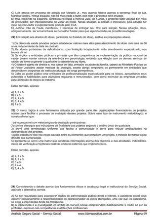 Analista Seguro Social – Serviço Social www.liderapostilas.com.br Página 69
C) Luís estava em processo de adoção por Marcelo Jr., mas quando faltava apenas a sentença final do juiz,
Marcelo faleceu. Nessa situação, não há mais nada a fazer, pois todo o processo será anulado.
D) Rita, residindo na Espanha, conheceu no Brasil a menina Júlia, de 5 anos, e pretende fazer adoção por meio
de procurador, por impossibilidade de voltar ao Brasil. Nessa situação, a adoção é impossível, pois adoção por
meio de procurador é explicitamente proibida pelo ECA.
E) Justina, mãe de Paula, manifestou o interesse de entregar seu filho para adoção. Nessa situação, deve,
obrigatoriamente, ser encaminhada ao Conselho Tutelar para que sejam tomadas as providências legais.
22) Em relação aos direitos do idoso, garantidos no Estatuto do Idoso, analise as proposições abaixo.
1) Os planos de saúde privados podem estabelecer valores mais altos para atendimento do idoso com mais de 60
anos, independente da data de contrato.
2) Os idosos portadores de deficiência ou com limitação incapacitante terão atendimento especializado, nos
termos da lei.
3) Os órgãos e entidades públicas e privadas que têm competência de implementação da política nacional de
saúde devem manter centros de referência em gerontologia, evitando sua relação com os demais serviços de
saúde, de forma a garantir a qualidade da assistência ao idoso.
4) O idoso é sujeito de direitos e, nos casos de falta, omissão ou abuso da família, caberá ao Ministério Público ou
ao Poder Judiciário adotar medidas de proteção, exceto abrigo temporário ou permanente em entidades que
desenvolvem programas de institucionalização de longa permanência.
5) Cabe ao poder público criar entidades de profissionalização especializada para os idosos, aproveitando seus
potenciais e habilidades para atividades regulares e remuneradas, bem como estimular as empresas privadas
para admissão de idosos ao trabalho.
Estão corretas, apenas:
A) 1, 3 e 5.
B) 2 e 5.
C) 2, 4 e 5.
D) 3, 4 e 5.
E) 1 e 3.
23) O marco lógico é uma ferramenta utilizada por grande parte das organizações financiadoras de projetos
sociais para facilitar o processo de avaliação desses projetos. Sobre esse tipo de instrumento metodológico, é
correto afirmar que:
1) é incompatível com metodologias de avaliação participativas.
2) confere destaque aos indicadores de finalidade dos projetos segundo o critério único de qualidade.
3) provê uma terminologia uniforme que facilita a comunicação e serve para reduzir ambiguidades na
apresentação dos projetos.
4) pelo excessivo foco nos nexos causais entre os elementos que compõem um projeto, o método do marco lógico
dificulta sua sumarização.
5) apresenta-se como uma matriz que condensa informações acerca dos objetivos e das atividades, indicadores,
meios de verificação e hipóteses relativas a fatores externos que implicam riscos.
Estão corretas, apenas:
A) 2, 3 e 5.
B) 1, 2 e 3.
C) 3 e 5.
D) 2 e 4.
E) 3, 4 e 5.
24) Considerando o debate acerca dos fundamentos éticos e arcabouço legal e institucional do Serviço Social,
assinale a alternativa correta.
A) Ao ser requisitado para assessorar órgãos de administração pública direta e indireta, o assistente social deve
assumir exclusivamente a responsabilidade de operacionalizar as ações planejadas, uma vez que, na assessoria,
se exige a intervenção direta do profissional.
B) A intervenção e a investigação no âmbito do Serviço Social compreendem dialeticamente o modo de ser da
profissão, expresso nas competências e atribuições profissionais.
 