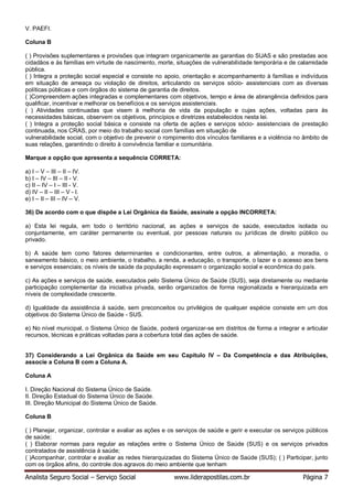 Analista Seguro Social – Serviço Social www.liderapostilas.com.br Página 7
V. PAEFI.
Coluna B
( ) Provisões suplementares e provisões que integram organicamente as garantias do SUAS e são prestadas aos
cidadãos e às famílias em virtude de nascimento, morte, situações de vulnerabilidade temporária e de calamidade
pública.
( ) Integra a proteção social especial e consiste no apoio, orientação e acompanhamento à famílias e indivíduos
em situação de ameaça ou violação de direitos, articulando os serviços sócio- assistenciais com as diversas
políticas públicas e com órgãos do sistema de garantia de direitos.
( )Compreendem ações integradas e complementares com objetivos, tempo e área de abrangência definidos para
qualificar, incentivar e melhorar os benefícios e os serviços assistenciais.
( ) Atividades continuadas que visem à melhoria de vida da população e cujas ações, voltadas para às
necessidades básicas, observem os objetivos, princípios e diretrizes estabelecidos nesta lei.
( ) Integra a proteção social básica e consiste na oferta de ações e serviços sócio- assistenciais de prestação
continuada, nos CRAS, por meio do trabalho social com famílias em situação de
vulnerabilidade social, com o objetivo de prevenir o rompimento dos vínculos familiares e a violência no âmbito de
suas relações, garantindo o direito à convivência familiar e comunitária.
Marque a opção que apresenta a sequência CORRETA:
a) I – V – III – II – IV.
b) I – IV – III – II - V.
c) II – IV – I – III - V.
d) IV – II – III – V - I.
e) I – II – III – IV – V.
36) De acordo com o que dispõe a Lei Orgânica da Saúde, assinale a opção INCORRETA:
a) Esta lei regula, em todo o território nacional, as ações e serviços de saúde, executados isolada ou
conjuntamente, em caráter permanente ou eventual, por pessoas naturais ou jurídicas de direito público ou
privado.
b) A saúde tem como fatores determinantes e condicionantes, entre outros, a alimentação, a moradia, o
saneamento básico, o meio ambiente, o trabalho, a renda, a educação, o transporte, o lazer e o acesso aos bens
e serviços essenciais; os níveis de saúde da população expressam o organização social e econômica do país.
c) As ações e serviços de saúde, executados pelo Sistema Único de Saúde (SUS), seja diretamente ou mediante
participação complementar da iniciativa privada, serão organizados de forma regionalizada e hierarquizada em
níveis de complexidade crescente.
d) Igualdade da assistência à saúde, sem preconceitos ou privilégios de qualquer espécie consiste em um dos
objetivos do Sistema Único de Saúde - SUS.
e) No nível municipal, o Sistema Único de Saúde, poderá organizar-se em distritos de forma a integrar e articular
recursos, técnicas e práticas voltadas para a cobertura total das ações de saúde.
37) Considerando a Lei Orgânica da Saúde em seu Capítulo IV – Da Competência e das Atribuições,
associe a Coluna B com a Coluna A.
Coluna A
I. Direção Nacional do Sistema Único de Saúde.
II. Direção Estadual do Sistema Único de Saúde.
III. Direção Municipal do Sistema Único de Saúde.
Coluna B
( ) Planejar, organizar, controlar e avaliar as ações e os serviços de saúde e gerir e executar os serviços públicos
de saúde;
( ) Elaborar normas para regular as relações entre o Sistema Único de Saúde (SUS) e os serviços privados
contratados de assistência à saúde;
( )Acompanhar, controlar e avaliar as redes hierarquizadas do Sistema Único de Saúde (SUS); ( ) Participar, junto
com os órgãos afins, do controle dos agravos do meio ambiente que tenham
 