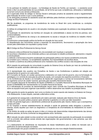 Analista Seguro Social – Serviço Social www.liderapostilas.com.br Página 70
C) Ao participar do trabalho em equipe – na Estratégia de Saúde da Família, por exemplo – o assistente social
tende a diluir as particularidades de sua profissão, de tal forma que suas competências, atribuições e habilidades
se tornam comuns aos demais profissionais.
D) A supervisão direta de estágio no Serviço Social é atribuição privativa de assistente social e regulamentada
pela instituição de ensino a que o curso pertence.
E) As atribuições privativas do assistente social são definidas pelas diretrizes curriculares e regulamentadas pelo
Código de Ética Profissional.
25) Na atualidade, os programas de transferência de renda no Brasil têm como tendências ou condições
qualificadoras:
A) defesa do protagonismo do usuário e de soluções imediatas para superação da pobreza e das desigualdades
sociais.
B) focalização do atendimento nas famílias em situação de vulnerabilidade e abaixo da linha da pobreza, sem
condicionalidades.
C) Acesso e permanência da criança e do adolescente na escola e redução da incidência do trabalho infanto-
juvenil.
D) autonomia e emancipação política da família em situação de risco social.
E) despolitização dos movimentos sociais e expansão do associativismo, favorecendo a apropriação dos bens
sociais pela coletividade com equidade e justiça social.
26) O Código de Ética Profissional do Serviço Social:
A) dissocia a ética profissional da projeção de uma sociedade sem injustiças e opressões.
B) reconhece o liberalismo como dimensão política a ser priorizada no trabalho profissional, valorizando o respeito
à individualidade.
C) defende a democracia enquanto socialização da participação política e da riqueza socialmente produzida.
D) considera que o indivíduo, na sociabilidade capitalista, fica impossibilitado de escolhas éticas.
E) mantém a coerência da prática profissional como mediadora dos conflitos sociais e das situações de crise.
27) A respeito da participação da comunidade na gestão do Sistema Único de Saúde por meio de conferências e
conselhos de saúde, assinale a alternativa correta.
A) A representação dos usuários nos Conselhos de Saúde e nas Conferências é paritária em relação aos
representantes do governo em cada esfera.
B) O Conselho de Saúde, em caráter permanente e deliberativo em cada nível de governo, atua na formulação de
estratégias e no controle de execução da política de saúde, com exceção dos aspectos econômico e financeiro.
C) As Conferências de Saúde e os Conselhos de Saúde têm organização e normas de funcionamento definidas
em regimento comum de caráter nacional, aprovado pelo Conselho Nacional de Saúde.
D) O Conselho Nacional de Secretários de Saúde (CONASS) e o Conselho Nacional de Secretários Municipais de
Saúde (CONASEMS) têm representantes no Conselho Nacional de Saúde.
E) A radicalização do processo de descentralização requer maior controle dos Conselhos Municipais de Saúde
sobre as equipes locais para organizar suas tarefas e melhor desenvolver seu trabalho na proteção básica.
28) A garantia de saúde da gestante, bem como os direitos do recém-nascido são tratados no Estatuto da Criança
e do Adolescente. A esse respeito, assinale a alternativa correta.
A) A gestante tem assegurado o atendimento pré-natal e perinatal, realizado pelo Sistema Único de Saúde.
B) Não é dever do poder público propiciar apoio alimentar à gestante e à nutriz que dele necessitem.
C) Não há garantia legal para o atendimento preferencial da parturiente pelo mesmo médico que a acompanhou
na fase pré-natal.
D) Os hospitais e demais estabelecimentos de atenção à saúde de gestantes estão obrigados a proceder a
exames, exceto aqueles que visem ao diagnóstico e à terapêutica de anormalidades do metabolismo do recém-
nascido.
E) No âmbito da saúde as ações de apoio à mãe e à criança são desenvolvidas independentemente das demais
políticas setoriais, de forma a enfrentar as desigualdades sócio- territoriais.
29) A redução da ação estatal na área social tem sido acompanhada pela expansão da participação da sociedade
civil na provisão das politicas sociais através das organizações não governamentais e das parcerias, que vêm
contribuindo para:
1) o deslocamento do atendimento às requisições da classe trabalhadora para a esfera do mercado sob a
justificativa da democratização do Estado.
2) a passivização dos grupos subalternos como manifestação de uma nova relação Estado/sociedade.
 