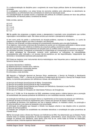 Analista Seguro Social – Serviço Social www.liderapostilas.com.br Página 71
3) a institucionalização da disciplina para o surgimento de novas forças políticas diante da democratização da
sociedade.
4) a autogestão comunitária e as várias formas de economia solidária como alternativas no atendimento às
necessidades e ao enfrentamento das contradições do sistema de reprodução social.
5) a (res)significação da questão social e a regressão das políticas de combate à pobreza em favor das políticas
redistributivas, de natureza pública, constitutiva de direitos.
Estão corretas, apenas:
A) 2 e 5.
B) 3 e 4.
C) 1, 4 e 5.
D) 2, 3 e 4.
E) 1 e 4.
30) Na gestão dos programas e projetos sociais o planejamento é apontado como procedimento que confere
organização e racionalidade à ação. São ideias centrais que orientam o planejamento estratégico:
A) tem como ponto de partida o conhecimento da situação-problema, expressa no diagnóstico, e o ponto de
chegada é a situação-objetivo que indica a situação a ser alcançada.
B) assume uma dimensão normativa expressa em procedimentos orientados para uma ação focalizada.
C) os objetivos, instrumentos e técnicas são formulados de acordo com os interesses particulares e valores sociais
dos atores envolvidos, sem referência à dinâmica da conjuntura política, econômica e social.
D) inclui práticas avaliativas e levantamento de soluções para os conflitos entre os atores envolvidos na execução
das atividades previstas, privilegiando as dimensões da subjetividade em contraposição ao domínio da máquina.
E) define estratégias de intervenção, tomando como parâmetros os indicadores de vulnerabilidade
preestabelecidos pela instituição e os recursos técnico-operativos por ela disponibilizados, independente das
demandas e necessidades expressas pela população-alvo.
31) Podem-se destacar como instrumentais técnico-metodológicos mais frequentes para a realização do Estudo
Social do Serviço Social:
A) exames laboratoriais e relatórios.
B) relatórios técnicos e exames sócio- métricos.
C) técnicas laborativas e entrevistas abertas.
D) visitas institucionais e capacitações.
E) entrevistas e visita domiciliar.
32) Segundo a Tipificação Nacional de Serviços Sócio- assistenciais, o Serviço de Proteção e Atendimento
Integral à Família – PAIF –, o Serviço de Convivência e Fortalecimento de Vínculos e o Serviço de Proteção Social
Básica, no domicílio para pessoas com deficiência e idosas, são atribuições do:
A) Serviços de Proteção Social Especial de Média Complexidade.
B) Serviços de Proteção Social Especial de Alta Complexidade.
C) Serviços de Proteção Social Especial para Pessoas com Deficiência, Idosos(as) e suas Famílias.
D) Serviços de Proteção Social Básica.
E) Serviços de Proteção em Situações de Calamidades Públicas e de Emergências.
33) A Lei nº 10.098, de 19 de dezembro de 2000, estabelece normas gerais e critérios básicos para a promoção
da acessibilidade das pessoas portadoras de deficiência ou com mobilidade reduzida, mediante a:
A) contenção de indivíduos que provoquem danos ou impedimentos ao livre acesso de pessoas com deficiência.
B) extinção de todas as formas de impedimentos para o acesso aos serviços de saúde e educação.
C) supressão de barreiras e de obstáculos nas vias e espaços públicos, no mobiliário urbano, na construção e
reforma de edifícios e nos meios de transporte e de comunicação.
D) eliminação de edificações que impeçam o trânsito nos espaços urbanos e nas relações entre os possíveis
usuários de serviços públicos.
E) limitação das condições de sociabilidade nas atividades laborativas e consolidação de ações preventivas de
inclusão social.
34) Na Convenção sobre o Direito das Pessoas com Deficiência da ONU, fica determinado que os Estados Partes
tomarão todas as medidas apropriadas de natureza legislativa, administrativa, social, educacional e outras, para
proteger as pessoas com deficiência, tanto dentro como fora do lar, contra todas as formas de exploração,
violência e abuso, incluindo aspectos relacionados com:
 