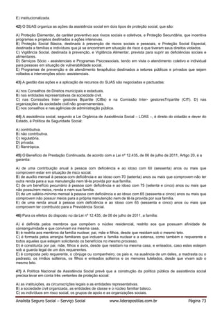 Analista Seguro Social – Serviço Social www.liderapostilas.com.br Página 73
E) institucionalizada.
42) O SUAS organiza as ações da assistência social em dois tipos de proteção social, que são:
A) Proteção Elementar, de caráter preventivo aos riscos sociais e coletivos, e Proteção Secundária, que incentiva
programas e projetos destinados a ações intensivas.
B) Proteção Social Básica, destinada à prevenção de riscos sociais e pessoais, e Proteção Social Especial,
destinada a famílias e indivíduos que já se encontram em situação de risco e que tiveram seus direitos violados.
C) Vigilância Social, destinada à prevenção, e Vigilância Alimentar, prevista para suprir as deficiências sociais e
alimentares.
D) Serviços Sócio - assistenciais e Programas Psicossociais, tendo em vista o atendimento coletivo e individual
para pessoas em situação de vulnerabilidade social.
E) Programas de prevenção e de atendimento terapêutico destinados a setores públicos e privados que sejam
voltados a intervenções sócio- assistenciais.
43) A gestão das ações e a aplicação de recursos do SUAS são negociadas e pactuadas:
A) nos Conselhos de Direitos municipais e estaduais.
B) nas entidades representativas da sociedade civil.
C) nas Comissões Inter- gestores Bipartite (CIBs) e na Comissão Inter- gestoresTripartite (CIT). D) nas
organizações da sociedade civil não governamentais.
E) nos conselhos e nas agências de administração pública.
44) A assistência social, segundo a Lei Orgânica de Assistência Social – LOAS –, é direito do cidadão e dever do
Estado, é Política de Seguridade Social:
A) contributiva.
B) não contributiva.
C) regulatória.
D) privada.
E) filantrópica.
45) O Benefício de Prestação Continuada, de acordo com a Lei nº 12.435, de 06 de julho de 2011, Artigo 20, é a
garantia:
A) de uma contribuição anual à pessoa com deficiência e ao idoso com 60 (sessenta) anos ou mais que
comprovem estar em situação de risco social.
B) de auxílio mensal à pessoa com deficiência e ao idoso com 70 (setenta) anos ou mais que comprovem não ter
outra renda para a sua manutenção nem tê-la provida por sua família.
C) de um benefício pecuniário à pessoa com deficiência e ao idoso com 75 (setenta e cinco) anos ou mais que
não possuírem meios, renda e nem sua família.
D) de um salário-mínimo mensal à pessoa com deficiência e ao idoso com 65 (sessenta e cinco) anos ou mais que
comprovem não possuir meios para a própria manutenção nem de tê-la provida por sua família.
E) de uma renda anual à pessoa com deficiência e ao idoso com 65 (sessenta e cinco) anos ou mais que
comprovem ter contribuído para a Previdência Social.
46) Para os efeitos do disposto no da Lei nº 12.435, de 06 de julho de 2011, a família:
A) é definida pelos membros que compõem o núcleo residencial, restrito aos que possuam afinidade de
consanguinidade e que convivam na mesma casa.
B) é restrita aos membros da família nuclear, pai, mãe e filhos, desde que residam sob o mesmo teto.
C) é formada pelos arranjos familiares que incluem a família nuclear e a extensa, como também o requerente e
todos aqueles que estejam solicitando os benefícios no mesmo processo.
D) é constituída por pai, mãe, filhos e avós, desde que residam na mesma casa, e enteados, caso estes estejam
sob a guarda legal de um dos requerentes.
E) é composta pelo requerente, o cônjuge ou companheiro, os pais e, na ausência de um deles, a madrasta ou o
padrasto, os irmãos solteiros, os filhos e enteados solteiros e os menores tutelados, desde que vivam sob o
mesmo teto.
47) A Política Nacional de Assistência Social prevê que a construção da política pública de assistência social
precisa levar em conta três vertentes de proteção social:
A) as instituições, as circunscrições legais e as entidades representativas.
B) a sociedade civil organizada, as entidades de classe e o núcleo familiar básico.
C) os indivíduos em risco social, os grupos de apoio e as organizações sociais.
 