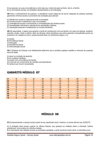 Analista Seguro Social – Serviço Social www.liderapostilas.com.br Página 74
D) as pessoas, as suas circunstâncias e entre elas seu núcleo de apoio primeiro, isto é, a família.
E) os movimentos sociais, as entidades representativas e as instituições.
48) Para o enfrentamento da pobreza, a assistência social realiza-se de forma integrada às políticas setoriais,
garantindo mínimos sociais e provimento de condições para atender:
A) deficiências sociais e organizando toda a sociedade.
B) mínimos sociais e efetivando a paz na sociedade.
C) contingências sociais e promovendo a universalização dos direitos sociais.
D) necessidades individuais e atendendo às solicitações coletivas.
E) requisições pessoais e fortalecendo os vínculos familiares.
49) Na seguridade, o seguro que garante a renda do contribuinte e de sua família, em casos de doença, acidente,
gravidez, prisão, morte e velhice, além de oferecer vários benefícios que juntos garantem tranquilidade quanto ao
presente e em relação ao futuro, proporcionando-lhes um rendimento seguro, é a:
A) Saúde.
B) Previdência Social.
C) Educação.
D) Assistência Social.
E) Administração Social.
50) O Estatuto da Criança e do Adolescente determina que é proibido qualquer trabalho a menores de quatorze
anos de idade:
A) salvo na condição de aprendiz.
B) em qualquer hipótese.
C) exceto com concordância da família.
D) a não ser em cumprimento de medidas socioeducativas.
E) sempre que houver necessidade.
GABARITO MÓDULO 07
01 C 11 D 21 D 31 E 41 D
02 D 12 E 22 B 32 D 42 B
03 B 13 B 23 C 33 C 43 C
04 D 14 E 24 B 34 B 44 B
05 B 15 A 25 C 35 A 45 D
06 E 16 C 26 C 36 A 46 E
07 E 17 D 27 D 37 A 47 D
08 A 18 E 28 A 38 C 48 C
09 E 19 A 29 E 3 B 49 B
10 B 20 D 30 A 40 E 50 A
MÓDULO 08
01) Compreendendo o serviço social a partir de seu significado sócio- histórico, é correto afirmar que, EXCETO:
A) A profissão deve buscar superar os influxos liberais, que grassam as análises sobre a chamada “prática
profissional” como prática do indivíduo isolado.
B) A reprodução das relações sociais na sociedade capitalista, a partir da teoria social crítica, é entendida como
 