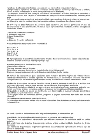 Analista Seguro Social – Serviço Social www.liderapostilas.com.br Página 75
reprodução da totalidade concreta desta sociedade, em seu movimento e em suas contradições.
C) O processo de reprodução das relações sociais não é mera repetição ou reposição do instituído é, também,
criação de novas necessidades, de novas forças produtivas sociais do trabalho.
D) A formação profissional deve privilegiar a construção de estratégias, técnicas e formação de habilidades –
centrando-se no como fazer – a partir da justificativa que o serviço social é uma profissão voltada à intervenção no
social.
E) A preocupação deve ser de afirmar a ótica da totalidade na apreensão da dinâmica da vida social e de procurar
identificar como o serviço social participa no processo de produção e reprodução das relações sociais.
02) O Código de Ética Profissional do Assistente Social estabelece uma série de penalidades em caso de
descumprimento de seus determinantes. Os itens a seguir representam tais penalidades. Sobre a aplicação das
penalidades, analise.
I. Suspensão do exercício profissional.
II. Advertência reservada.
III. Advertência pública.
IV. Multa.
V. Cassação do registro profissional.
A sequência correta da aplicação destas penalidades é
A) IV, II, III, I, V
B) I, II, IV, III, V
C) II, III, IV, I, V
D) V, IV, III, II, I
E) III, II, I, V, IV
03) A proteção social de assistência social tem como direção o desenvolvimento humano e social e os direitos de
cidadania. É correto afirmar que ela tem por princípio o (a)
A) integração às políticas sociais e econômicas.
B) atendimento individual.
C) acesso à segurança social de renda.
D) garantia da segurança do convívio ou vivência familiar, comunitária e social.
E) acesso à segurança do desenvolvimento da autonomia individual, familiar e social.
04) Partindo do pressuposto de que a assistência social realiza-se de forma integrada às políticas setoriais,
visando ao enfrentamento da pobreza, à garantia dos mínimos sociais, ao provimento de condições para atender
contingências sociais e à universalização dos direitos sociais, assinale um dos objetivos da assistência social.
A) Garantia de um salário mínimo de benefício mensal à pessoa portadora de deficiência e ao idoso que
comprovem não possuir meios de prover a própria manutenção ou de tê-la provida por sua família.
B) Respeito à dignidade do cidadão, à sua autonomia e ao seu direito a benefícios e serviços de qualidade, bem
como à convivência familiar e comunitária, vedando-se qualquer comprovação vexatória de necessidade.
C) Igualdade de direitos no acesso ao atendimento, sem discriminação de qualquer natureza, garantindo-se
equivalência às populações urbanas e rurais.
D) Divulgação ampla dos benefícios, serviços, programas e projetos assistenciais, bem como dos recursos
oferecidos
pelo Poder Público e dos critérios para sua concessão.
E) Universalização dos direitos sociais, a fim de tornar o destinatário da ação assistencial alcançável pelas demais
políticas públicas.
05) Sobre a política de atendimento ao idoso resguardada legalmente, é correto afirmar que
A) a União é a única responsável pelo desenvolvimento da política de atendimento ao idoso.
B) os idosos, que necessitarem, não contarão com políticas e programas de assistência social em caráter
supletivo.
C) é uma linha de ação da política de atendimento a proteção jurídico-social por entidades de defesa dos direitos
dos idosos.
D) a localização de parentes ou responsáveis por idosos abandonados não representa uma linha de ação da
política de atendimento.
 
