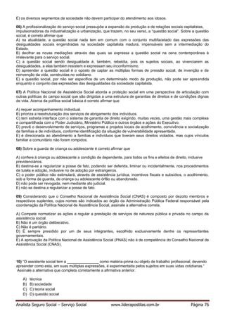 Analista Seguro Social – Serviço Social www.liderapostilas.com.br Página 76
E) os diversos segmentos da sociedade não devem participar do atendimento aos idosos.
06) A profissionalização do serviço social pressupõe a expansão da produção e de relações sociais capitalistas,
impulsionadoras da industrialização e urbanização, que trazem, no seu verso, a “questão social”. Sobre a questão
social, é correto afirmar que
A) na atualidade, a questão social nada tem em comum com o conjunto multifacetado das expressões das
desigualdades sociais engendradas na sociedade capitalista madura, impensáveis sem a intermediação do
Estado.
B) decifrar as novas mediações através das quais se expressa a questão social na cena contemporânea é
irrelevante para o serviço social.
C) a questão social sendo desigualdade é, também, rebeldia, pois os sujeitos sociais, ao vivenciarem as
desigualdades, a elas também resistem e expressam seu inconformismo.
D) apreender a questão social é o oposto de captar as múltiplas formas de pressão social, de invenção e de
reinvenção da vida, construídas no cotidiano.
E) a questão social, por não ser específica de um determinado modo de produção, não pode ser apreendida
enquanto o conjunto das expressões das desigualdades da sociedade capitalista.
07) A Política Nacional de Assistência Social aborda a proteção social em uma perspectiva de articulação com
outras políticas do campo social que são dirigidas a uma estrutura de garantias de direitos e de condições dignas
de vida. Acerca da política social básica é correto afirmar que
A) requer acompanhamento individual.
B) prioriza a reestruturação dos serviços de abrigamento dos indivíduos.
C) tem estreita interface com o sistema de garantia de direito exigindo, muitas vezes, uma gestão mais complexa
e compartilhada com o Poder Judiciário, Ministério Público e outros órgãos e ações do Executivo.
D) prevê o desenvolvimento de serviços, programas e projetos locais de acolhimento, convivência e socialização
de famílias e de indivíduos, conforme identificação da situação de vulnerabilidade apresentada.
E) é direcionada ao atendimento a famílias e indivíduos que tiveram seus direitos violados, mas cujos vínculos
familiar e comunitário não foram rompidos.
08) Sobre a guarda de criança ou adolescente é correto afirmar que
A) confere à criança ou adolescente a condição de dependente, para todos os fins e efeitos de direito, inclusive
previdenciários.
B) destina-se a regularizar a posse de fato, podendo ser deferida, liminar ou incidentalmente, nos procedimentos
de tutela e adoção, inclusive no de adoção por estrangeiros.
C) o poder público não estimulará, através de assistência jurídica, incentivos fiscais e subsídios, o acolhimento,
sob a forma de guarda, de criança ou adolescente órfão ou abandonado.
D) não pode ser revogada, nem mediante ato judicial.
E) não se destina a regularizar a posse de fato.
09) Considerando que o Conselho Nacional de Assistência Social (CNAS) é composto por dezoito membros e
respectivos suplentes, cujos nomes são indicados ao órgão da Administração Pública Federal responsável pela
coordenação da Política Nacional de Assistência Social, assinale a alternativa correta.
A) Compete normatizar as ações e regular a prestação de serviços de natureza pública e privada no campo da
assistência social.
B) Não é um órgão deliberativo.
C) Não é paritário.
D) É sempre presidido por um de seus integrantes, escolhido exclusivamente dentre os representantes
governamentais.
E) A aprovação da Política Nacional de Assistência Social (PNAS) não é de competência do Conselho Nacional de
Assistência Social (CNAS).
10) “O assistente social tem a _______________ como matéria-prima ou objeto de trabalho profissional, devendo
apreender como esta, em suas múltiplas expressões, é experimentada pelos sujeitos em suas vidas cotidianas.”
Assinale a alternativa que completa corretamente a afirmativa anterior.
A) técnica
B) B) sociedade
C) C) teoria social
D) D) questão social
 