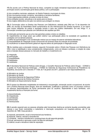 Analista Seguro Social – Serviço Social www.liderapostilas.com.br Página 78
17) De acordo com a Política Nacional do Idoso, competirá ao órgão ministerial responsável pela assistência e
promoção social a coordenação geral dessa política, com a participação:
A) dos conselhos nacionais, estaduais, do Distrito Federal e municipais do idoso.
B) dos movimentos sociais, primários, secundários e terciários familiares.
C) das organizações públicas, privadas na área do idoso.
D) de entidades sociais, educativas e de saúde para os idosos.
E) dos órgãos deliberativos de ação nos setores que protegem os idosos.
18) A Convenção sobre os Direitos das Pessoas com Deficiência, adotada pela ONU em 13 de dezembro de
2006, em reunião da Assembleia Geral comemorativa do Dia Internacional dos Direitos Humanos, é um marco
para muitos militantes da justiça e equidade sociais e para seu público destinatário. Em seu Artigo 1º, a
Convenção considera que pessoas com deficiência são aquelas que têm:
A) obstrução permanente que as prive das garantias postas a todos os cidadãos.
B) impedimentos de longo prazo que podem obstruir sua participação plena na sociedade em igualdade de
condições com as demais pessoas.
C) déficit de aprendizagem e de coordenação motora que as impeça de exercer atividades laborativas.
D) impossibilidade de integração social e emocional nas diversas áreas de inserção da sociedade.
E) insuficiência no desenvolvimento global em alguma esfera de participação e integração social.
19) As medidas para a educação inclusiva, segundo Convenção sobre o Direito das Pessoas com Deficiência da
ONU, inclui a reabilitação e seus complementos indispensáveis, como as órteses e próteses, a criação de cotas
para a inserção dessas pessoas no mercado de trabalho e investimento em:
A) integração.
B) participação.
C) acessibilidade.
D) habilidades.
E) mobilidade.
20) A Secretaria Nacional de Políticas sobre Drogas, o Conselho Nacional de Políticas sobre Drogas – CONAD e
a gestão do Fundo Nacional Antidrogas – FUNAD do Gabinete de Segurança Institucional da Presidência da
República, de acordo com o Decreto nº 7.426, de 7 de janeiro de 2011, passaram a ser responsabilidade do:
A) Ministério da Justiça.
B) Ministério da Saúde.
C) Secretaria Nacional de Segurança Pública.
D) Secretaria Nacional de Direitos Humanos.
E) Ministério do Desenvolvimento Social.
21) O acesso às diferentes modalidades de tratamento e recuperação, reinserção social e ocupacional, de acordo
com a Política Nacional sobre Drogas, deve ser identificado, qualificado e garantido como um processo contínuo
de esforços disponibilizados de forma permanente para os usuários, dependentes e seus familiares, com
investimento técnico e financeiro de forma:
A) descentralizada.
B) integralizada.
C) centralizada.
D) direcionada.
E) hierarquizada.
22) A pensão especial para as pessoas atingidas pela hanseníase destina-se somente àquelas acometidas pela
doença e que foram submetidas a isolamento e internação compulsória em hospitais-colônias, até 31 de
dezembro de 1986. Essa pensão é:
A) especial, permanente, anual e transmissível aos herdeiros.
B) especial, vitalícia, mensal e intransferível.
C) constante, mensal e transferível a consanguíneos de até segunda geração.
D) anual, permanente e aprovada a partir da data de solicitação.
E) vitalícia, anual e retroativa à data de requisição.
 