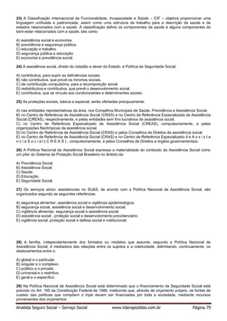 Analista Seguro Social – Serviço Social www.liderapostilas.com.br Página 79
23) A Classificação Internacional de Funcionalidade, Incapacidade e Saúde – CIF – objetiva proporcionar uma
linguagem unificada e padronizada, assim como uma estrutura de trabalho para a descrição da saúde e de
estados relacionados com a saúde. A classificação define os componentes da saúde e alguns componentes do
bem-estar relacionados com a saúde, tais como:
A) assistência social e economia.
B) previdência e segurança pública.
C) educação e trabalho.
D) segurança pública e educação.
E) economia e previdência social.
24) A assistência social, direito do cidadão e dever do Estado, é Política de Seguridade Social:
A) contributiva, para suprir as deficiências sociais.
B) não contributiva, que provê os mínimos sociais.
C) de contribuição compulsória, para a recomposição social.
D) redistributiva e contributiva, que prevê o desenvolvimento social.
E) contributiva, que se vincula aos condicionantes e determinantes sociais.
25) As proteções sociais, básica e especial, serão ofertadas precipuamente:
A) nas entidades representativas da área, nos Conselhos Municipais de Saúde, Previdência e Assistência Social.
B) no Centro de Referência de Assistência Social (CRAS) e no Centro de Referência Especializado de Assistência
Social (CREAS), respectivamente, e pelas entidades sem fins lucrativos de assistência social.
C) no Centro de Referência Especializado de Assistência Social (CREAS), compulsoriamente, e pelas
organizações filantrópicas de assistência social.
D) no Centro de Referência de Assistência Social (CRAS) e pelos Conselhos de Direitos de assistência social.
E) no Centro de Referência de Assistência Social (CRAS) e no Centro de Referência Especializado d e A s s i s t e
n c i a S o c i a l ( C R E A S ) , compulsoriamente, e pelos Conselhos de Direitos e órgãos governamentais.
26) A Política Nacional de Assistência Social expressa a materialidade do conteúdo da Assistência Social como
um pilar do Sistema de Proteção Social Brasileiro no âmbito da:
A) Previdência Social.
B) Assistência Social.
C) Saúde.
D) Educação.
E) Seguridade Social.
27) Os serviços sócio- assistenciais no SUAS, de acordo com a Política Nacional de Assistência Social, são
organizados segundo as seguintes referências:
A) segurança alimentar, assistência social e vigilância epidemiológica.
B) segurança social, assistência social e desenvolvimento social.
C) vigilância alimentar, segurança social e assistência social.
D) assistência social , proteção social e desenvolvimento previdenciário.
E) vigilância social, proteção social e defesa social e institucional.
28) A família, independentemente dos formatos ou modelos que assume, segundo a Política Nacional de
Assistência Social, é mediadora das relações entre os sujeitos e a coletividade, delimitando, continuamente, os
deslocamentos entre o:
A) global e o particular.
B) singular e o complexo.
C) público e o privado.
D) universal e o restritivo.
E) geral e o específico.
29) Na Política Nacional de Assistência Social está determinado que o financiamento da Seguridade Social está
previsto no Art. 195 da Constituição Federal de 1988, instituindo que, através de orçamento próprio, as fontes de
custeio das políticas que compõem o tripé devem ser financiadas por toda a sociedade, mediante recursos
provenientes dos orçamentos:
 