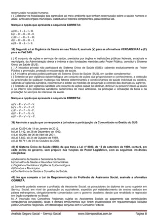 Analista Seguro Social – Serviço Social www.liderapostilas.com.br Página 8
repercussão na saúde humana;
( ) Colaborar na fiscalização das agressões ao meio ambiente que tenham repercussão sobre a saúde humana e
atuar, junto aos órgãos municipais, estaduais e federais competentes, para controla-las.
Marque a opção que apresenta a sequência CORRETA:
a) III – II – I – I - III.
b) I – III – II – III - II.
c) III – I – II – II – III.
d) I – III – II – III – I.
e) II – III – I – I - II.
38) Segundo a Lei Orgânica da Saúde em seu Título II, assinale (V) para as afirmativas VERDADEIRAS e (F)
para as FALSAS.
( ) O conjunto de ações e serviços de saúde, prestados por órgãos e instituições públicas federais, estaduais e
municipais, da Administração direta e indireta e das fundações mantidas pelo Poder Público, constitui o Sistema
Único de Saúde (SUS).
( ) A iniciativa privada não participará do Sistema Único de Saúde (SUS), cabendo exclusivamente ao Poder
Público a promoção, proteção e recuperação da saúde.
( ) A iniciativa privada poderá participar do Sistema Único de Saúde (SUS), em caráter complementar.
( ) Entende-se por vigilância epidemiológica um conjunto de ações que proporcionam o conhecimento, a detecção
ou prevenção de qualquer mudança nos fatores determinantes e condicionantes de saúde individual ou coletiva,
cabendo a vigilância sanitária, recomendar e adotar as medidas de prevenção e controle das doenças ou agravos.
( ) Entende-se por vigilância sanitária um conjunto de ações capaz de eliminar, diminuir ou prevenir riscos à saúde
e de intervir nos problemas sanitários decorrentes do meio ambiente, da produção e circulação de bens e da
prestação de serviços de interesse da saúde.
Marque a opção que apresenta a sequência CORRETA:
a) V – F – V – F - V.
b) V – V – V – F - F.
c) F – V – F – V - F.
d) F – F – F – V - V.
e) F – V – V – V – F.
39) Assinale a opção que corresponde a Lei sobre a participação da Comunidade na Gestão do SUS:
a) Lei 12.594, de 18 de Janeiro de 2012.
b) Lei 8.142, de 28 de Dezembro de 1990.
c) Lei 10.216, de 06 de Abril de 2001.
d) Lei 7.853, de 24 de Outubro de 1989.
e) Lei 10.741, de 01 de Outubro de 2003.
40) O Sistema Único de Saúde (SUS), de que trata a Lei nº 8080, de 19 de setembro de 1990, contará, em
cada esfera de governo, sem prejuízo das funções do Poder Legislativo, com as seguintes instâncias
colegiadas:
a) Ministério da Saúde e Secretaria de Saúde.
b) Conselho de Saúde e Reuniões Comunitárias.
c) Vigilância Sanitária e Vigilância Epidemiológica.
d) Estados e Municípios.
e) Conferência de Saúde e Conselho de Saúde.
41) No que compete a Lei de Regulamentação da Profissão de Assistente Social, assinale a afirmativa
CORRETA:
a) Somente poderão exercer a profissão de Assistente Social, os possuidores de diploma de curso superior em
Serviço Social, em nível de graduação ou equivalente, expedido por estabelecimento de ensino sediado em
países estrangeiros, obrigatoriamente conveniados com o governo brasileiro, desde que revalidado e registrado
em órgão competente no Brasil.
b) A inscrição nos Conselhos Regionais sujeita os Assistentes Sociais ao pagamento das contribuições
compulsórias (anuidades), taxas e demais emolumentos que forem estabelecidos em regulamentação baixada
pelos Conselhos Regionais, em deliberação conjunta com o Conselho Federal.
 